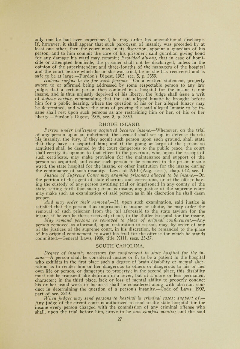 only one he had ever experienced, he may order his unconditional discharge. If, however, it shall appear that such paroxysm of insanity was preceded by at least one other, then the court may, in its discretion, appoint a guardian of his person, and to him commit the care of his prisoner; said guardian giving bond for any damage his ward may commit; Provided always, that in case of homi- cide or attempted homicide, the prisoner shall not be discharged, unless in the opinion of the superintendent and three-fourths of the managers of the hospital and the court before which he or she was tried, he or she has recovered and is safe to be at large.—Purdon's Digest, 1905, sec. 5, p. 2359. Habeas corpus to lie for such persons.—On a written statement, properly sworn to or affirmed being addressed by some respectable person to any law judge, that a certain person then confined in a hospital for the insane is not insane, and is thus unjustly deprived of his liberty, the judge shall issue a writ of habeas corpus, commanding that the said alleged lunatic be brought before him for a public hearing, where the question of his or her alleged lunacy may be determined, and where the onus of proving the said alleged lunatic to be in- sane shall rest upon such persons as are restraining him or her, of his or her liberty.—Purdon's Digest, 1905, sec. 3, p. 2359. RHODE ISLAND. Person under indictment acquitted because insane.—Whenever, on the trial of any person upon an indictment, the accused shall set up in defense thereto his insanity, the jury, if they acquit such person upon such ground, shall state that they have so acquitted him; and if the going at large of the person so acquitted shall be deemed by the court dangerous to the public peace, the court shall certify its opinion to that effect to the governor, who, upon the receipt of such certificate, may make provision for the maintenance and support of the person so acquitted, and cause such person to be removed to the prison insane ward, the state hospital for the insane, or other institution for the insane during the continuance of such insanity.—Laws of 1910 (Aug. sess.1, chap. 642, sec. 1. Justice of Supreme Court may examine prisoners alleged to be insane.—On the petition of the agent of state charities and corrections, or of the officer hav- ing the custody of any person awaiting trial or imprisoned in any county of the state, setting forth that such person is insane, any justice of the supreme court may make such an examination of said person as in his discretion he shall deem proper. And may order their removal.—If, upon such examination, said justice is satisfied that the person thus imprisoned is insane or idiotic, he may order the removal of such prisoner from the jail aforesaid to the state asylum for the insane, if he can be there received; if not, to the Butler Hospital for the insane. May remand persons so removed to place of original confinement.—Any person removed as aforesaid, upon restoration to reason, may, by order of any of the justices of the supreme court, in his discretion, be remanded to the place of his original confinement, to await his trial for the offense for which he stands committed.—General Laws, 1909, title XIII, sees. 35-37. SOUTH CAROLINA. Degree of insanity necessary for confinement in state hospital for the in- sane.—A person shall be considered insane or fit to be a patient in the hospital who exhibits in the first place such a degree of brain disability or mental aber- ration as to render him or her dangerous to others or dangerous to his or her own life or person, or dangerous to property; in the second place, this disability must not be transient like delirium in a fever, but of a more or less permanent character; in the third place, lack or loss of mental ability to properly conduct his or her usual work or business shall be considered along with aberrant con- duct in determining the question of a person's insanity.—Code of Laws, 1902, part of sec. 2249. When judges may send persons to hospital in criminal cases; support of.— Any judge of the circuit court is authorized to send to the state hospital for the insane every person charged with the commission of any criminal offense who shall, upon the trial before him, prove to be non compos mentis; and the said