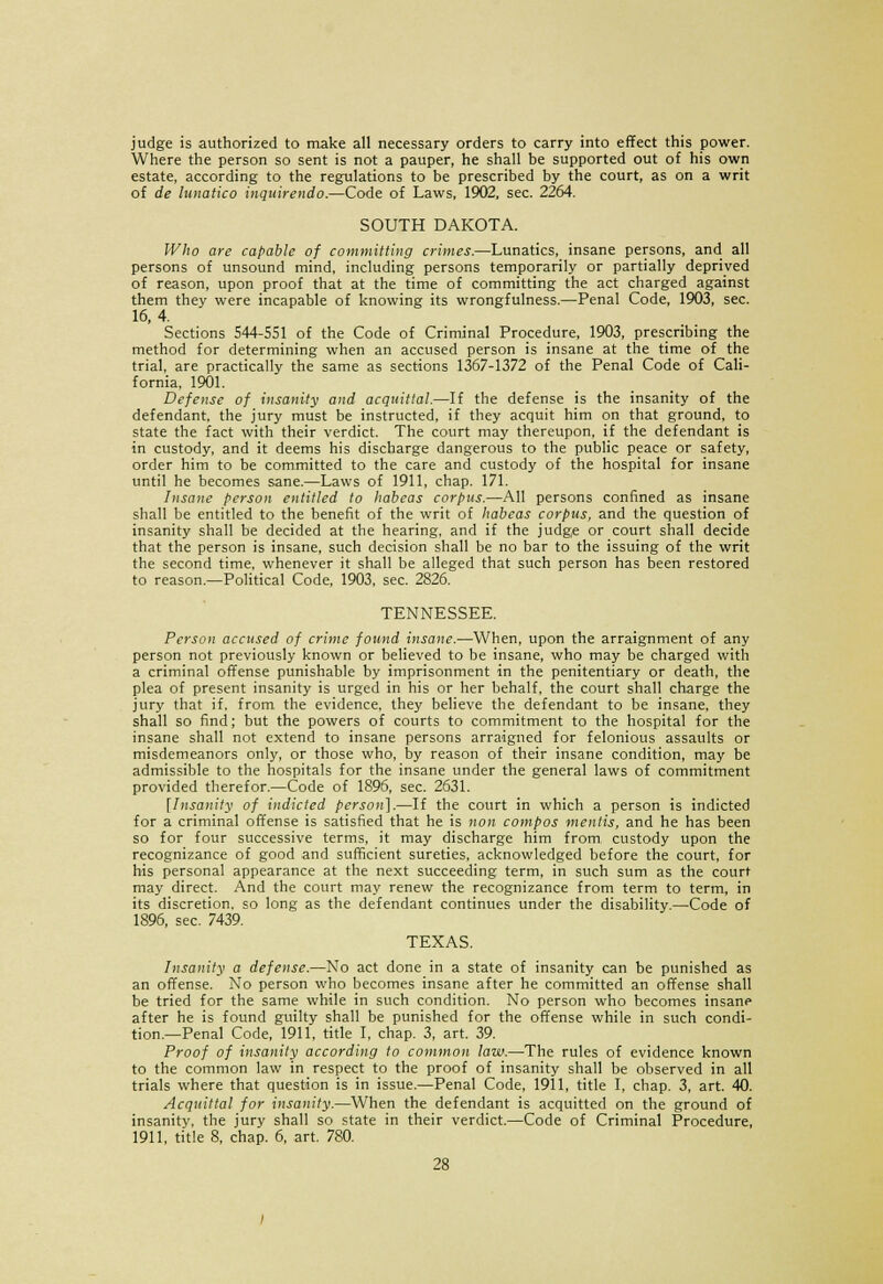 judge is authorized to make all necessary orders to carry into effect this power. Where the person so sent is not a pauper, he shall be supported out of his own estate, according to the regulations to be prescribed by the court, as on a writ of de lunatico inquirendo.—Code of Laws, 1902, sec. 2264. SOUTH DAKOTA. Who are capable of committing crimes.—Lunatics, insane persons, and all persons of unsound mind, including persons temporarily or partially deprived of reason, upon proof that at the time of committing the act charged against them they were incapable of knowing its wrongfulness.—Penal Code, 1903, sec. 16, 4. Sections S44-SS1 of the Code of Criminal Procedure, 1903, prescribing the method for determining when an accused person is insane at the time of the trial, are practically the same as sections 1367-1372 of the Penal Code of Cali- fornia, 1901. Defense of insanity and acquittal.—If the defense is the insanity of the defendant, the jury must be instructed, if they acquit him on that ground, to state the fact with their verdict. The court may thereupon, if the defendant is in custody, and it deems his discharge dangerous to the public peace or safety, order him to be committed to the care and custody of the hospital for insane until he becomes sane.—Laws of 1911, chap. 171. Insane person entitled to habeas corpus.—All persons confined as insane shall be entitled to the benefit of the writ of habeas corpus, and the question of insanity shall be decided at the hearing, and if the judge or court shall decide that the person is insane, such decision shall be no bar to the issuing of the writ the second time, whenever it shall be alleged that such person has been restored to reason.—Political Code, 1903, sec. 2826. TENNESSEE. Person accused of crime found insane.—When, upon the arraignment of any person not previously known or believed to be insane, who may be charged with a criminal offense punishable by imprisonment in the penitentiary or death, the plea of present insanity is urged in his or her behalf, the court shall charge the jury that if. from the evidence, they believe the defendant to be insane, they shall so find; but the powers of courts to commitment to the hospital for the insane shall not extend to insane persons arraigned for felonious assaults or misdemeanors only, or those who, by reason of their insane condition, may be admissible to the hospitals for the insane under the general laws of commitment provided therefor.—Code of 1896, sec. 2631. [Insanity of indicted person].—If the court in which a person is indicted for a criminal offense is satisfied that he is non compos mentis, and he has been so for four successive terms, it may discharge him from, custody upon the recognizance of good and sufficient sureties, acknowledged before the court, for his personal appearance at the next succeeding term, in such sum as the court may direct. And the court may renew the recognizance from term to term, in its discretion, so long as the defendant continues under the disability.—Code of 1896, sec. 7439. TEXAS. Insanity a defense.—No act done in a state of insanity can be punished as an offense. No person who becomes insane after he committed an offense shall be tried for the same while in such condition. No person who becomes insane after he is found guilty shall be punished for the offense while in such condi- tion.—Penal Code, 1911, title I, chap. 3, art. 39. Proof of insanity according to common law.—The rules of evidence known to the common law in respect to the proof of insanity shall be observed in all trials where that question is in issue.—Penal Code, 1911, title I, chap. 3, art. 40. Acquittal for insanity.—When the defendant is acquitted on the ground of insanity, the jury shall so state in their verdict.—Code of Criminal Procedure, 1911, title 8, chap. 6, art. 780.