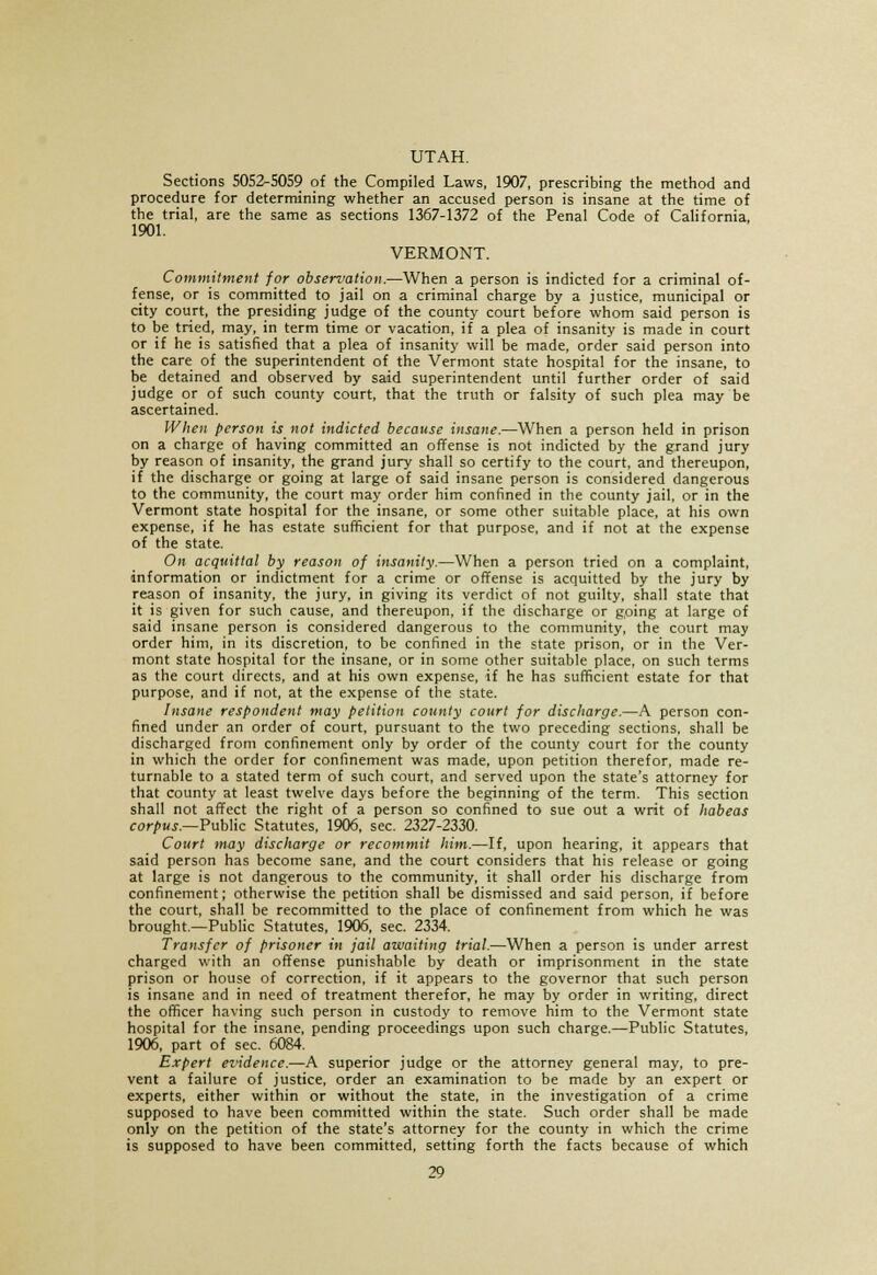 UTAH. Sections 5052-5059 of the Compiled Laws, 1907, prescribing the method and procedure for determining whether an accused person is insane at the time of the trial, are the same as sections 1367-1372 of the Penal Code of California, 1901. VERMONT. Commitment for observation.—When a person is indicted for a criminal of- fense, or is committed to jail on a criminal charge by a justice, municipal or city court, the presiding judge of the county court before whom said person is to be tried, may, in term time or vacation, if a plea of insanity is made in court or if he is satisfied that a plea of insanity will be made, order said person into the care of the superintendent of the Vermont state hospital for the insane, to be detained and observed by said superintendent until further order of said judge or of such county court, that the truth or falsity of such plea may be ascertained. When person is not indicted because insane.—When a person held in prison on a charge of having committed an offense is not indicted by the grand jury by reason of insanity, the grand jury shall so certify to the court, and thereupon, if the discharge or going at large of said insane person is considered dangerous to the community, the court may order him confined in the county jail, or in the Vermont state hospital for the insane, or some other suitable place, at his own expense, if he has estate sufficient for that purpose, and if not at the expense of the state. On acquittal by reason of insanity.—When a person tried on a complaint, information or indictment for a crime or offense is acquitted by the jury by reason of insanity, the jury, in giving its verdict of not guilty, shall state that it is given for such cause, and thereupon, if the discharge or going at large of said insane person is considered dangerous to the community, the court may order him, in its discretion, to be confined in the state prison, or in the Ver- mont state hospital for the insane, or in some other suitable place, on such terms as the court directs, and at his own expense, if he has sufficient estate for that purpose, and if not, at the expense of the state. Insane respondent may petition county court for discharge.—A person con- fined under an order of court, pursuant to the two preceding sections, shall be discharged from confinement only by order of the county court for the county in which the order for confinement was made, upon petition therefor, made re- turnable to a stated term of such court, and served upon the state's attorney for that county at least twelve days before the beginning of the term. This section shall not affect the right of a person so confined to sue out a writ of habeas corpus.—Public Statutes, 1906, sec. 2327-2330. Court may discharge or recommit him.—If, upon hearing, it appears that said person has become sane, and the court considers that his release or going at large is not dangerous to the community, it shall order his discharge from confinement; otherwise the petition shall be dismissed and said person, if before the court, shall be recommitted to the place of confinement from which he was brought.—Public Statutes, 1906, sec. 2334. Transfer of prisoner in jail awaiting trial.—When a person is under arrest charged with an offense punishable by death or imprisonment in the state prison or house of correction, if it appears to the governor that such person is insane and in need of treatment therefor, he may by order in writing, direct the officer having such person in custody to remove him to the Vermont state hospital for the insane, pending proceedings upon such charge.—-Public Statutes, 1906, part of sec. 6084. Expert evidence.—A superior judge or the attorney general may, to pre- vent a failure of justice, order an examination to be made by an expert or experts, either within or without the state, in the investigation of a crime supposed to have been committed within the state. Such order shall be made only on the petition of the state's attorney for the county in which the crime is supposed to have been committed, setting forth the facts because of which