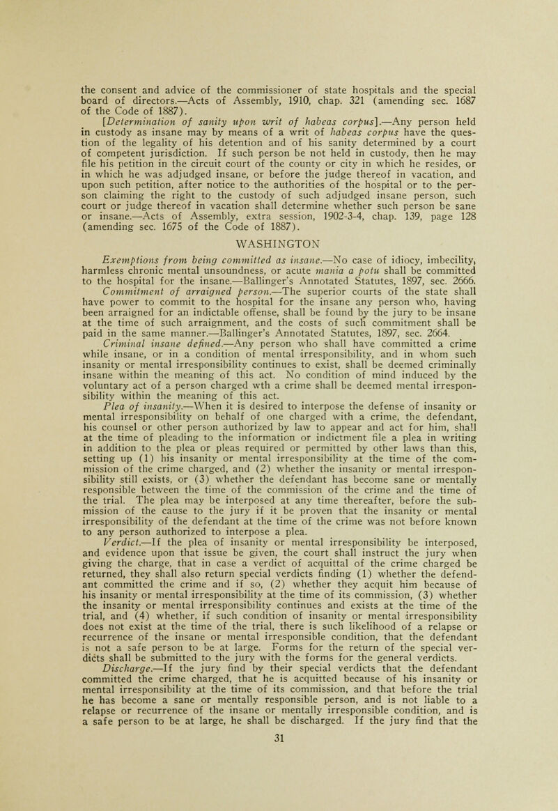 the consent and advice of the commissioner of state hospitals and the special board of directors.—Acts of Assembly, 1910, chap. 321 (amending sec. 1687 of the Code of 1887). [Determination of sanity upon writ of habeas corpus].—Any person held in custody as insane may by means of a writ of habeas corpus have the ques- tion of the legality of his detention and of his sanity determined by a court of competent jurisdiction. If such person be not held in custody, then he may file his petition in the circuit court of the county or city in which he resides, or in which he was adjudged insane, or before the judge thereof in vacation, and upon such petition, after notice to the authorities of the hospital or to the per- son claiming the right to the custody of such adjudged insane person, such court or judge thereof in vacation shall determine whether such person be sane or insane.—Acts of Assembly, extra session, 1902-3-4, chap. 139, page 128 (amending sec. 1675 of the Code of 1887). WASHINGTON Exemptions from being committed as insane.—No case of idiocy, imbecility, harmless chronic mental unsoundness, or acute mania a potu shall be committed to the hospital for the insane.—Ballinger's Annotated Statutes, 1897, sec. 2666. Commitment of arraigned person.—The superior courts of the state shall have power to commit to the hospital for the insane any person who, having been arraigned for an indictable offense, shall be found by the jury to be insane at the time of such arraignment, and the costs of such commitment shall be paid in the same manner.—Ballinger's Annotated Statutes, 1897, sec. 2664. Criminal insane defined.—Any person who shall have committed a crime while insane, or in a condition of mental irresponsibility, and in whom such insanity or mental irresponsibility continues to exist, shall be deemed criminally insane within the meaning of this act. No condition of mind induced by the voluntary act of a person charged wth a crime shall be deemed mental irrespon- sibility within the meaning of this act. Plea of insanity.—When it is desired to interpose the defense of insanity or mental irresponsibility on behalf of one charged with a crime, the defendant, his counsel or other person authorized by law to appear and act for him, shall at the time of pleading to the information or indictment file a plea in writing in addition to the plea or pleas required or permitted by other laws than this, setting up (1) his insanity or mental irresponsibility at the time of the com- mission of the crime charged, and (2) whether the insanity or mental irrespon- sibility still exists, or (3) whether the defendant has become sane or mentally responsible between the time of the commission of the crime and the time of the trial. The plea may be interposed at any time thereafter, before the sub- mission of the cause to the jury if it be proven that the insanity or mental irresponsibility of the defendant at the time of the crime was not before known to any person authorized to interpose a plea. Verdict.—If the plea of insanity or mental irresponsibility be interposed, and evidence upon that issue be given, the court shall instruct the jury when giving the charge, that in case a verdict of acquittal of the crime charged be returned, they shall also return special verdicts finding (1) whether the defend- ant committed the crime and if so, (2) whether they acquit him because of his insanity or mental irresponsibility at the time of its commission, (3) whether the insanity or mental irresponsibility continues and exists at the time of the trial, and (4) whether, if such condition of insanity or mental irresponsibility does not exist at the time of the trial, there is such likelihood of a relapse or recurrence of the insane or mental irresponsible condition, that the defendant is not a safe person to be at large. Forms for the return of the special ver- dicts shall be submitted to the jury with the forms for the general verdicts. Discharge.—If the jury find by their special verdicts that the defendant committed the crime charged, that he is acquitted because of his insanity or mental irresponsibility at the time of its commission, and that before the trial he has become a sane or mentally responsible person, and is not liable to a relapse or recurrence of the insane or mentally irresponsible condition, and is a safe person to be at large, he shall be discharged. If the jury find that the