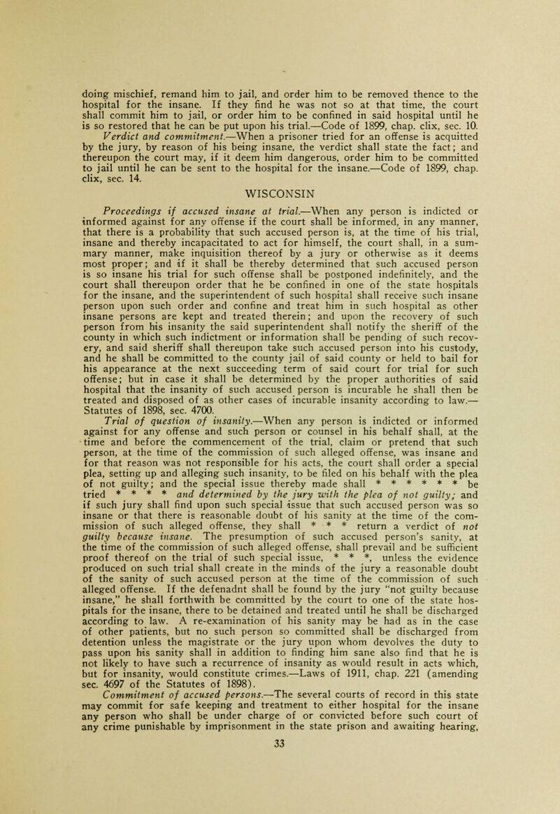 doing mischief, remand him to jail, and order him to be removed thence to the hospital for the insane. If they find he was not so at that time, the court shall commit him to jail, or order him to be confined in said hospital until he is so restored that he can be put upon his trial.—Code of 1899, chap, clix, sec. 10. Verdict and commitment.—When a prisoner tried for an offense is acquitted by the jury, by reason of his being insane, the verdict shall state the fact; and thereupon the court may, if it deem him dangerous, order him to be committed to jail until he can be sent to the hospital for the insane.—Code of 1899, chap. clix, sec. 14. WISCONSIN Proceedings if accused insane at trial.—When any person is indicted or informed against for any offense if the court shall be informed, in any manner, that there is a probability that such accused person is, at the time of his trial, insane and thereby incapacitated to act for himself, the court shall, in a sum- mary manner, make inquisition thereof by a jury or otherwise as it deems most proper; and if it shall be thereby determined that such accused person is so insane his trial for such offense shall be postponed indefinitely, and the court shall thereupon order that he be confined in one of the state hospitals for the insane, and the superintendent of such hospital shall receive such insane person upon such order and confine and treat him in such hospital as other insane persons are kept and treated therein; and upon the recovery of such person from his insanity the said superintendent shall notify the sheriff of the county in which such indictment or information shall be pending of such recov- ery, and said sheriff shall thereupon take such accused person into his custody, and he shall be committed to the county jail of said county or held to bail for his appearance at the next succeeding term of said court for trial for such offense; but in case it shall be determined by the proper authorities of said hospital that the insanity of such accused person is incurable he shall then be treated and disposed of as other cases of incurable insanity according to law.— Statutes of 1898, sec. 4700. Trial of question of insanity.—When any person is indicted or informed against for any offense and such person or counsel in his behalf shall, at the time and before the commencement of the trial, claim or pretend that such person, at the time of the commission of such alleged offense, was insane and for that reason was not responsible for his acts, the court shall order a special plea, setting up and alleging such insanity, to be filed on his behalf with the plea of not guilty; and the special issue thereby made shall ****** be tried * * * * ana] determined by the jury with the plea of not guilty; and if such jury shall find upon such special issue that such accused person was so insane or that there is reasonable doubt of his sanity at the time of the com- mission of such alleged offense, they shall * * * return a verdict of not guilty because insane. The presumption of such accused person's sanity, at the time of the commission of such alleged offense, shall prevail and be sufficient proof thereof on the trial of such special issue, * * *, unless the evidence produced on such trial shall create in the minds of the jury a reasonable doubt of the sanity of such accused person at the time of the commission of such alleged offense. If the defenadnt shall be found by the jury not guilty because insane, he shall forthwith be committed by the court to one of the state hos- pitals for the insane, there to be detained and treated until he shall be discharged according to law. A re-examination of his sanity may be had as in the case of other patients, but no such person so committed shall be discharged from detention unless the magistrate or the jury upon whom devolves the duty to pass upon his sanity shall in addition to finding him sane also find that he is not likely to have such a recurrence of insanity as would result in acts which, but for insanity, would constitute crimes.—Laws of 1911, chap. 221 (amending sec. 4697 of the Statutes of 1898). Commitment of accused persons.—The several courts of record in this state may commit for safe keeping and treatment to either hospital for the insane any person who shall be under charge of or convicted before such court of any crime punishable by imprisonment in the state prison and awaiting hearing,