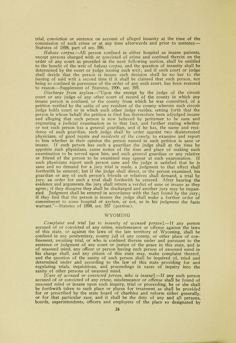 trial, conviction or sentence on account of alleged insanity at the time of the commission of such crime or at any time afterwards and prior to sentence.— Statutes of 1898, part of sec. 596. Habeas corpus.—All person confined in either hospital as insane patients, except persons charged with or convicted of crime and confined therein on the order of any court as provided in the next following section, shall be entitled to the benefit of the writ of habeas corpus, and the question of insanity shall be determined by the court or judge issuing such writ; and if such court or judge shall decide that the person is insane such decision shall be no bar to the issuing of said writ a second time if it shall be claimed that such person, not being so confined in pursuance of the order of any such court, has been restored to reason.—Supplement of Statutes, 1906, sec. 595. Discharge from asylum.—Upon the receipt by the judge of the circuit court or any judge of any other court of record of the county in which any insane person is confined, or the county from which he was committed, of a petition verified by the oaths of any resident of the county wherein such circuit judge holds court or in which such other judge resides, setting forth that the person in whose behalf the petition is filed has theretofore been adjudged insane and alleging that such person is now believed by petitioner to be sane and requesting a judicial examination as to that fact, and further stating whether or not such person has a general guardian, and if he has, the name and resi- dence of such guardian, such judge shall by order appoint two disinterested physicians, of good repute and residents of the county, to examine and report to him whether in their opinion the person named in such petition is sane or insane. If such person has such a guardian the judge shall at the time he appoints such physicians, cause notice of the time and place of making such examination to be served upon him, and such general guardian or any relative or friend of the person to be examined may appear at such examination. If such physicians report such person sane and the judge is satisfied that he is sane and no demand for a jury trial is made, a judgment to that effect shall forthwith be entered; but if the judge shall direct, or the person examined, his guardian or any of such person's friends or relatives shall demand, a trial by jury, an order for such a trial shall forthwith be entered. After hearing the evidence and arguments the jury shall return a verdict of sane or insane as they agree; if they disagree they shall be discharged and another jury may be impan- eled. Judgment shall be entered in accordance with the fact found by the jury; if they find that the person is insane the judge shall make a further order of commitment to some hospital or asylum, or not, as in his judgment the facts warrant.—Statutes of 1898, sec. 587 (portion). WYOMING Complaint and trial [as to insanity of accused person].—If any person accused of or convicted of any crime, misdemeanor or offense against the laws of this state, or against the laws of the late territory of Wyoming, shall be confined in any penitentiary, county jail of any county, or other place of con- finement, awaiting trial, or who is confined therein under and pursuant to the sentence or judgment of any court or justice of the peace in this state, and is of unsound mind, any officer or person having such person of unsound mind in his charge shall, and any citizen of this state may, make complaint thereof, and the question of the sanity of such person shall be inquired of, tried and determined under and according to the law of this state providing for and regulating trials, inquisitions, and proceedings in cases of inquiry into the sanity of other persons of unsound mind. [Care of accused or convicted person, who is insane].—If any such person accused of or convicted of any crime, misdemeanor or offense shall be found of unsound mind or insane upon such inquiry, trial or proceeding, he or she shall be forthwith taken to such place or places for treatment as shall be provided for or prescribed by the state board of charities and reform either generally, or for that particular case, and it shall be the duty of any and all persons, boards, superintendents, officers and employees of the place so designated by