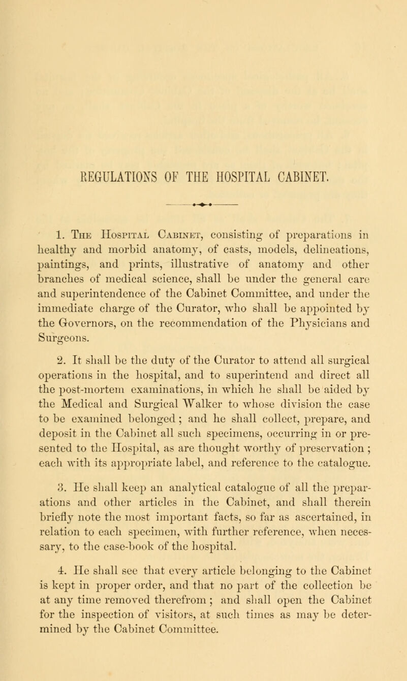 REGULATIONS OF THE HOSPITAL CABINET. 1. The Hospital Cabinet, consisting of preparations in healthy and morbid anatomy, of casts, models, delineations, paintings, and prints, illustrative of anatomy and other branches of medical science, shall be under the general care and superintendence of the Cabinet Committee, and under the immediate charge of the Curator, who shall be apj^ointed by the Governors, on the recommendation of the Physicians and Surgeons. 2. It shall be the duty of the Curator to attend all surgical operations in the hospital, and to superintend and direct all the post-mortem examinations, in which he shall be aided by the Medical and Surgical Walker to whose division the case to be examined belonged; and he shall collect, prepare, and deposit in the Cal)inet all such specimens, occurring in or pre- sented to the Hospital, as are thought worthy of preservation ; each with its appropriate label, and reference to the catalogue. 3. He shall keep an analytical catalogue of all the prepar- ations and other articles in the Cabinet, and shall therein briefly note the most important facts, so far as ascertained, in relation to each specimen, with further reference, when neces- sary, to the case-book of the hospital. 4. He shall see that every article belonging to the Cabinet is kept in proper order, and that no part of the collection be at any time removed therefrom ; and siiall open the Cabinet for the inspection of visitors, at such times as may be deter- mined by the Cabinet Committee.