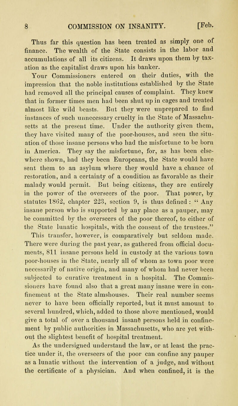 Thus far this question has been treated as simply one of finance. The wealth of the State consists in the labor and accumulations of all its citizens. It draws upon them by tax- ation as the capitalist draws upon his banker. Your Commissioners entered on their duties, with the impression that the noble institutions established by the State had removed all the principal causes of complaint. They knew that in former times men had been shut up in cages and treated almost like wild beasts. But they were unprepared to find instances of such unnecessary cruelty in the State of Massachu- setts at the present time. Under the authority given them, they have visited many of the poor-houses, and seen the situ- ation of those insane persons who had the misfortune to be born in America. They say the misfortune, for, as has been else- where shown, had they been Europeans, the State would have sent them to an asylum where they would have a chance of restoration, and a certainty of a condition as favorable as their malady would permit. But being citizens, they are entirely in the power of the overseers of the poor. That power, by statutes 1862, chapter 223, section 9, is thus defined :  Any insane person who is supported by any place as a pauper, may be committed by the overseers of the poor thereof, to either of the State lunatic hospitals, with the consent of the trustees. This transfer, however, is comparatively but seldom made. There were during the past year, as gathered from official docu- ments, 811 insane persons held in custody at the various town poor-houses in the State, nearly all of whom as town poor were necessarily of native origin, and many of whom had never been subjected to curative treatment in a hospital. The Commis- sioners have found also that a great many insane were in con- finement at the State almshouses. Their real number seems never to have been officially reported, but it must amount to several hundred, which, added to those above mentioned, would give a total of over a thousand insane persons held in confine- ment by public authorities in Massachusetts, who are yet with- out the slightest benefit of hospital treatment. As the undersigned xuiderstand the law, or at least the prac- tice under it, the overseers of the poor can confine any pauper as a lunatic without the intervention of a judge, and without the certificate of a physician. And when confined, it is the