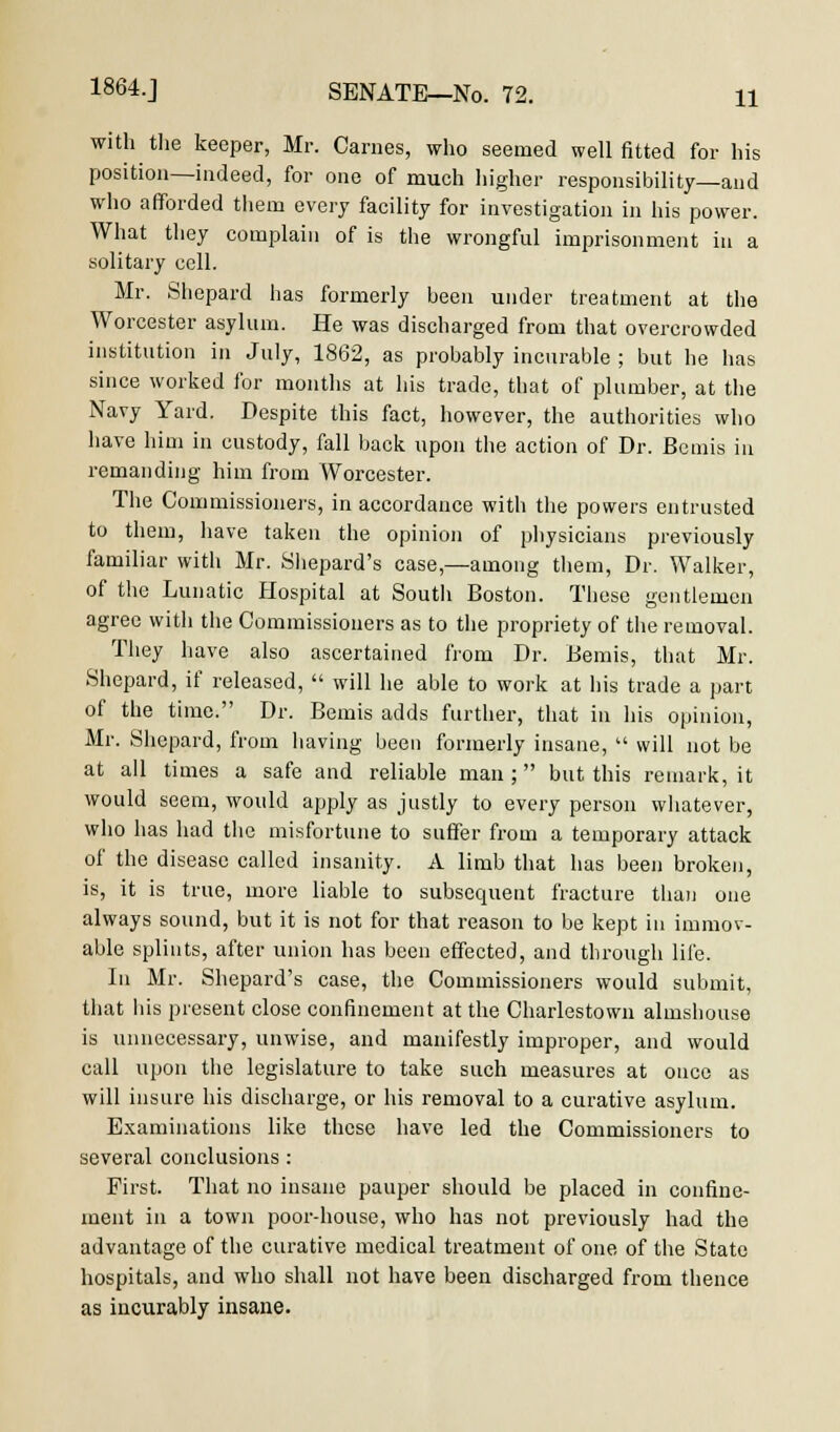with the keeper, Mr. Carnes, who seemed well fitted for his position—indeed, for one of much higher responsibility—and who afforded them every facility for investigation in his power. What they complain of is the wrongful imprisonment iu a solitary cell. Mr. Shepard has formerly been under treatment at the Worcester asylum. He was discharged from that overcrowded institution in July, 1862, as probably incurable ; but he has since worked for months at his trade, that of plumber, at the Navy Yard. Despite this fact, however, the authorities who have him in custody, fall back upon the action of Dr. Bcmis in remanding him from Worcester. The Commissioners, in accordance with the powers entrusted to them, have taken the opinion of physicians previously familiar with Mr. Shepard's case,—among them, Dr. Walker, of the Lunatic Hospital at South Boston. These gentlemen agree with the Commissioners as to the propriety of the removal. They have also ascertained from Dr. Bemis, that Mr. Shepard, if released,  will he able to work at his trade a part of the time. Dr. Bemis adds further, that in his opinion, Mr. Shepard, from having been formerly insane,  will not be at all times a safe and reliable man; but this remark, it would seem, would apply as justly to every person whatever, who has had the misfortune to suffer from a temporary attack of the disease called insanity. A limb that has been broken, is, it is true, more liable to subsequent fracture than one always sound, but it is not for that reason to be kept in immov- able splints, after union has been effected, and through life. In Mr. Shepard's case, the Commissioners would submit, that lils present close confinement at the Charlestown almshouse is unnecessary, unwise, and manifestly improper, and would call upon the legislature to take such measures at once as will insure his discharge, or his removal to a curative asylum. Examinations like these have led the Commissioners to several conclusions : First. That no insane pauper should be placed in confine- ment in a town poor-house, who has not previously had the advantage of the curative medical treatment of one of the State hospitals, and who shall not have been discharged from thence as incurably insane.