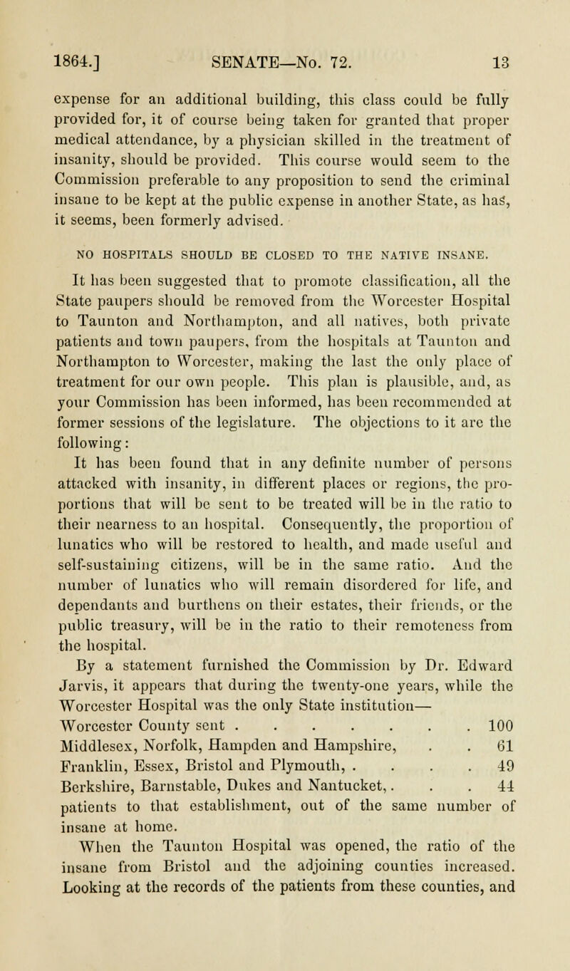 expense for an additional building, this class could be fully provided for, it of course being taken for granted that proper medical attendance, by a physician skilled in the treatment of insanity, should be provided. This course would seem to the Commission preferable to any proposition to send the criminal insane to be kept at the public expense in another State, as has, it seems, been formerly advised. NO HOSPITALS SHOULD BE CLOSED TO THE NATIVE INSANE. It has been suggested that to promote classification, all the State paupers should be removed from the Worcester Hospital to Taunton and Northampton, and all natives, both private patients and town paupers, from the hospitals at Taunton and Northampton to Worcester, making the last the only place of treatment for our own people. This plan is plausible, and, as your Commission has been informed, has been recommended at former sessions of the legislature. The objections to it are the following: It has been found that in any definite number of persons attacked with insanity, in different places or regions, the pro- portions that will be sent to be treated will be in the ratio to their nearness to an hospital. Consequently, the proportion of lunatics who will be restored to health, and made useful and self-sustaining citizens, will be in the same ratio. And the number of lunatics who will remain disordered for life, and dependants and burthens on their estates, their friends, or the public treasury, will be in the ratio to their remoteness from the hospital. By a statement furnished the Commission by Dr. Edward Jarvis, it appears that during the twenty-one years, while the Worcester Hospital was the only State institution— Worcester County sent 100 Middlesex, Norfolk, Hampden and Hampshire, . . 61 Franklin, Essex, Bristol and Plymouth, .... 49 Berkshire, Barnstable, Dukes and Nantucket,... 44 patients to that establishment, out of the same number of insane at home. When the Taunton Hospital was opened, the ratio of the insane from Bristol and the adjoining counties increased. Looking at the records of the patients from these counties, and