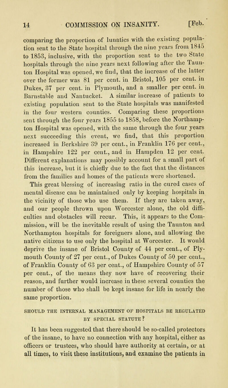 comparing the proportion of lunatics with the existing popula- tion sent to the State hospital through the nine years from 1845 to 1853, inclusive, with the proportion sent to the two State hospitals through the nine years next following after the Taun- ton Hospital was opened, we find, that the increase of the latter over the former was 81 per cent, in Bristol, 105 per cent, in Dukes, 37 per cent, in Plymouth, and a smaller per cent, in Barnstable and Nantucket. A similar increase of patients to existing population sent to the State hospitals was manifested in the four western counties. Comparing these proportions sent through the four years 1855 to 1858, before the Northamp- ton Hospital was opened, with the same through the four years next succeeding this event, we find, that this proportion increased in Berkshire 39 per cent., in Franklin 176 per cent., in Hampshire 122 per cent., and in Hampden 12 per cent. Different explanations may possibly account for a small part of this increase, but it is chiefly due to the fact that the distances from the families and homes of the patients were shortened. This great blessing of increasing ratio in the cured cases of mental disease can be maintained only by keeping hospitals in the vicinity of those who use them. If they are taken away, and our people thrown upon Worcester alone, the old diffi- culties and obstacles will recur. This, it appears to the Com- mission, will be the inevitable result of using the Taunton and Northampton hospitals for foreigners alone, and allowing the native citizens to use only the hospital at Worcester. It would deprive the insane of Bristol County of 44 per cent., of Ply- mouth County of 27 per cent., of Dukes County of 50 per cent., of Franklin County of 63 per cent., of Hampshire County of 57 per cent., of the means they now have of recovering their reason, and further would increase in these several counties the number of those who shall be kept insane for life in nearly the same proportion. SHOULD THE INTERNAL MANAGEMENT OF HOSPITALS BE REGULATED BY SPECIAL STATUTE? It has been suggested that there should be so-called protectors of the insane, to have no connection with any hospital, either as officers or trustees, who should have authority at certain, or at all times, to visit these institutions, and examine the patients in