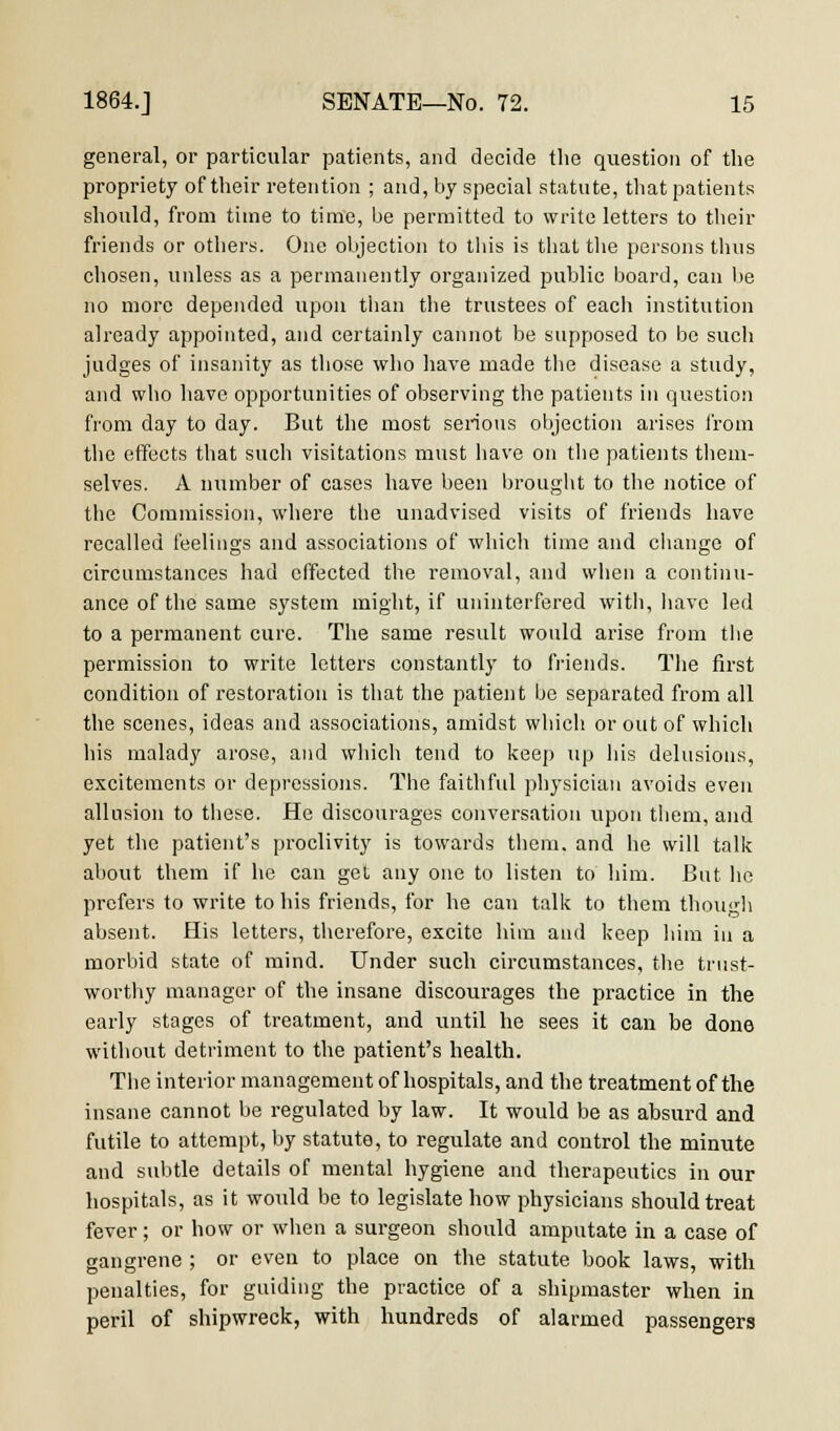 general, or particular patients, and decide the question of the propriety of their retention ; and, by special statute, that patients should, from time to time, be permitted to write letters to their friends or others. One objection to this is that the persons thus chosen, unless as a permanently organized public board, can be no more depended upon than the trustees of each institution already appointed, and certainly cannot be supposed to be such judges of insanity as those who have made the disease a study, and who have opportunities of observing the patients in question from day to day. But the most serious objection arises from the effects that such visitations must have on the patients them- selves. A number of cases have been brought to the notice of the Commission, where the unadvised visits of friends have recalled feelings and associations of which time and change of circumstances had effected the removal, and when a continu- ance of the same system might, if uninterfered with, have led to a permanent cure. The same result would arise from the permission to write letters constantly to friends. The first condition of restoration is that the patient be separated from all the scenes, ideas and associations, amidst which or out of which his malady arose, and which tend to keep up his delusions, excitements or depressions. The faithful physician avoids even allusion to these. He discourages conversation upon them, and yet the patient's proclivity is towards them, and he will talk about them if he can get any one to listen to him. But he prefers to write to his friends, for he can talk to them though absent. His letters, therefore, excite him and keep him in a morbid state of mind. Under such circumstances, the trust- worthy manager of the insane discourages the practice in the early stages of treatment, and until he sees it can be done without detriment to the patient's health. The interior management of hospitals, and the treatment of the insane cannot be regulated by law. It would be as absurd and futile to attempt, by statute, to regulate and control the minute and subtle details of mental hygiene and therapeutics in our hospitals, as it would be to legislate how physicians should treat fever; or how or when a surgeon should amputate in a case of gangrene ; or even to place on the statute book laws, with penalties, for guiding the practice of a shipmaster when in peril of shipwreck, with hundreds of alarmed passengers