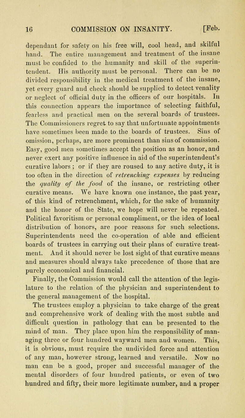 dependant for safety on his free will, cool head, and skilful hand. The entire management and treatment of the insane must be confided to the humanity and skill of the superin- tendent. His authority must be personal. There can be no divided responsibility in the medical treatment of the insane, yet every guard and check should be supplied to detect venality or neglect of official duty in the officers of our hospitals. In this connection appears the importance of selecting faithful, fearless and practical men on the several boards of trustees. The Commissioners regret to say that unfortunate appointments have sometimes been made to the boards of trustees. Sins of omission, perhaps, are more prominent than sins of commission. Easy, good men sometimes accept the position as an honor, and never exert any positive influence in aid of the superintendent's curative labors ; or if they are roused to any active duty, it is too often in the direction of retrenching expenses by reducing the quality of the food of the insane, or restricting other curative means. We have known one instance, the past year, of this kind of retrenchment, which, for the sake of humanity and the honor of the State, we hope will never be repeated. Political favoritism or personal compliment, or the idea of local distribution of honors, are poor reasons for such selections. Superintendents need the co-operation of able and efficient boards of trustees in carrying out their plans of curative treat- ment. And it should never be lost sight of that curative means and measures should always take precedence of those that are purely economical and financial. Finally, the Commission would call the attention of the legis- lature to the relation of the physician and superintendent to the general management of the hospital. The trustees employ a physician to take charge of the great and comprehensive work of dealing with the most subtle and difficult question in pathology that can be presented to the mind of man. They place upon him the responsibility of man- aging three or four hundred wayward men and women. This, it is obvious, must require the undivided force and attention of any man, however strong, learned and versatile. Now no man can be a good, proper and successful manager of the mental disorders of four hundred patients, or even of two hundred and fifty, their more legitimate number, and a proper