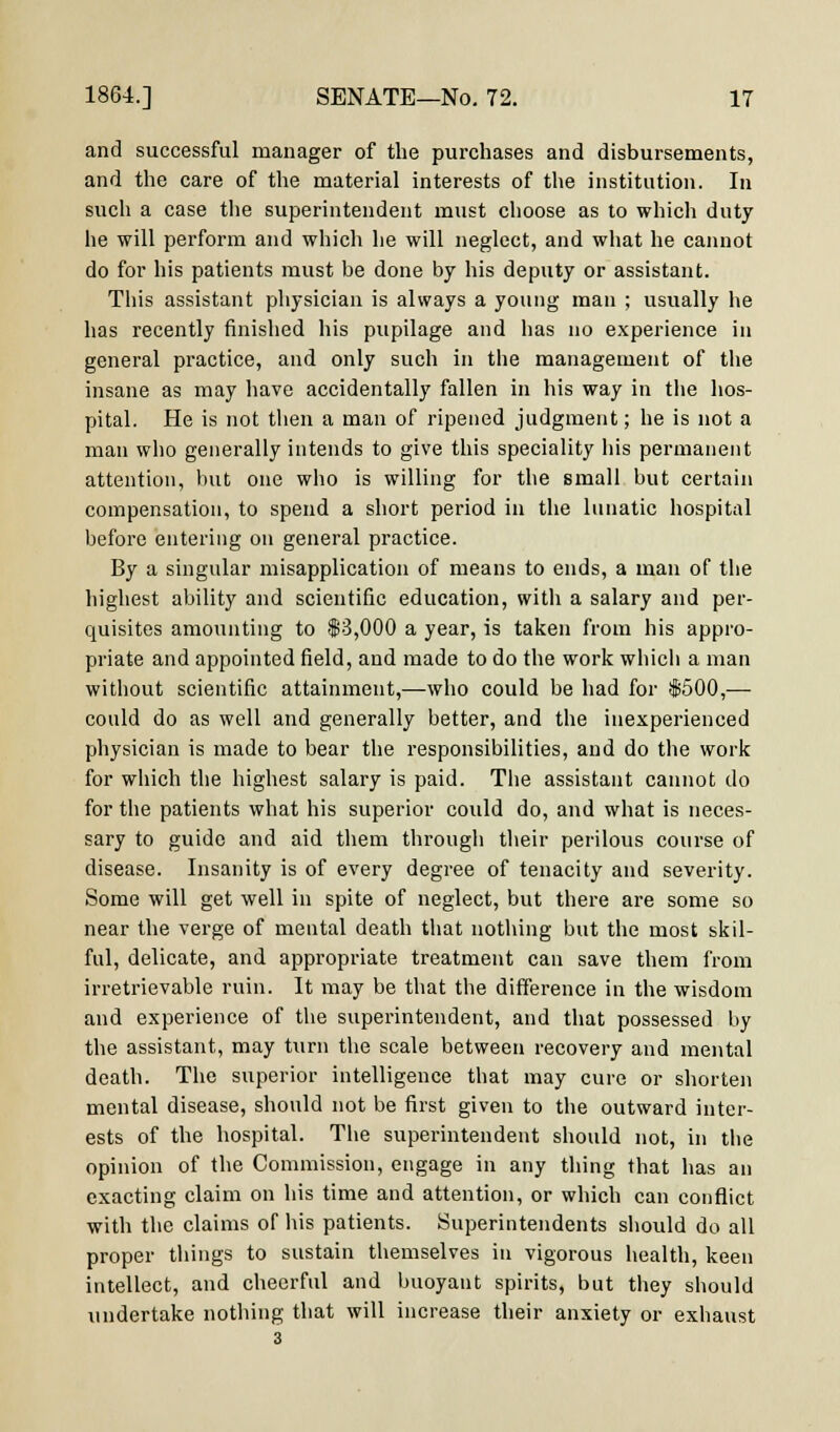 and successful manager of the purchases and disbursements, and the care of the material interests of the institution. In such a case the superintendent must choose as to which duty he will perform and which he will neglect, and what he cannot do for his patients must be done by his deputy or assistant. This assistant physician is always a young man ; usually he has recently finished his pupilage and has no experience in general practice, and only such in the management of the insane as may have accidentally fallen in his way in the hos- pital. He is not then a man of ripened judgment; he is not a man who generally intends to give this speciality his permanent attention, but one who is willing for the small but certain compensation, to spend a short period in the lunatic hospital before entering on general practice. By a singular misapplication of means to ends, a man of the highest ability and scientific education, with a salary and per- quisites amounting to $3,000 a year, is taken from his appro- priate and appointed field, and made to do the work which a man without scientific attainment,—who could be had for #500,— could do as well and generally better, and the inexperienced physician is made to bear the responsibilities, and do the work for which the highest salary is paid. The assistant cannot do for the patients what his superior could do, and what is neces- sary to guide and aid them through their perilous course of disease. Insanity is of every degree of tenacity and severity. Some will get well in spite of neglect, but there are some so near the verge of mental death that nothing but the most skil- ful, delicate, and appropriate treatment can save them from irretrievable ruin. It may be that the difference in the wisdom and experience of the superintendent, and that possessed by the assistant, may turn the scale between recovery and mental death. The superior intelligence that may cure or shorten mental disease, should not be first given to the outward inter- ests of the hospital. The superintendent should not, in the opinion of the Commission, engage in any thing that has an exacting claim on his time and attention, or which can conflict with the claims of his patients. Superintendents should do all proper things to sustain themselves in vigorous health, keen intellect, and cheerful and buoyant spirits, but they should undertake nothing that will increase their anxiety or exhaust 3