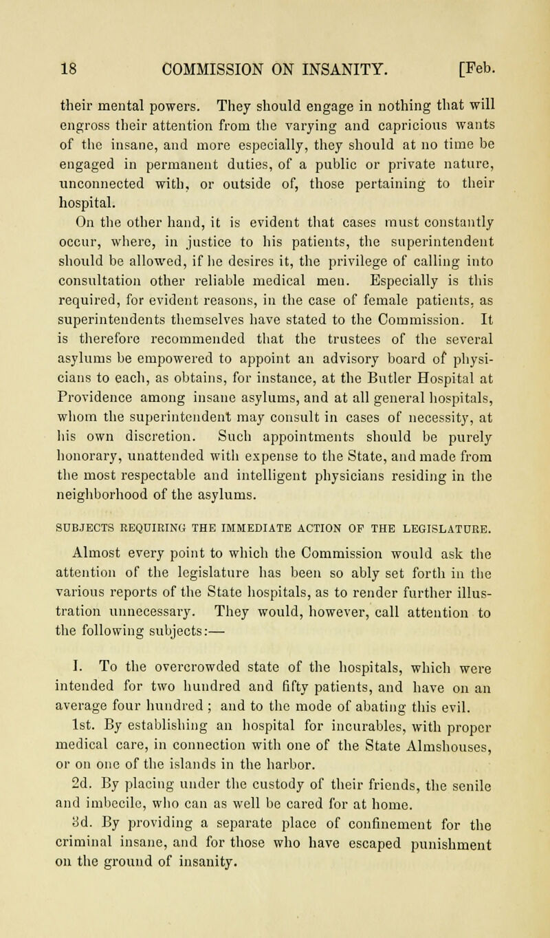 their mental powers. They should engage in nothing that will engross their attention from the varying and capricious wants of the insane, and more especially, they should at no time be engaged in permanent duties, of a public or private nature, unconnected with, or outside of, those pertaining to their hospital. On the other hand, it is evident that cases must constantly occur, where, in justice to his patients, the superintendent should be allowed, if lie desires it, the privilege of calling into consultation other reliable medical men. Especially is this required, for evident reasons, in the case of female patients, as superintendents themselves have stated to the Commission. It is therefore recommended that the trustees of the several asylums be empowered to appoint an advisory board of physi- cians to each, as obtains, for instance, at the Butler Hospital at Providence among insane asylums, and at all general hospitals, whom the superintendent may consult in cases of necessity, at his own discretion. Such appointments should be purely honorary, unattended with expense to the State, and made from the most respectable and intelligent physicians residing in the neighborhood of the asylums. SUBJECTS REQUIRING THE IMMEDIATE ACTION OP THE LEGISLATURE. Almost every point to which the Commission would ask the attention of the legislature has been so ably set forth in the various reports of the State hospitals, as to render further illus- tration unnecessary. They would, however, call attention to the following subjects:— I. To the overcrowded state of the hospitals, which were intended for two hundred and fifty patients, and have on an average four hundred ; and to the mode of abating this evil. 1st. By establishing an hospital for incurables, with proper medical care, in connection with one of the State Almshouses, or on one of the islands in the harbor. 2d. By placing under the custody of their friends, the senile and imbecile, who can as well be cared for at home. ad. By providing a separate place of confinement for the criminal insane, and for those who have escaped punishment on the ground of insanity.