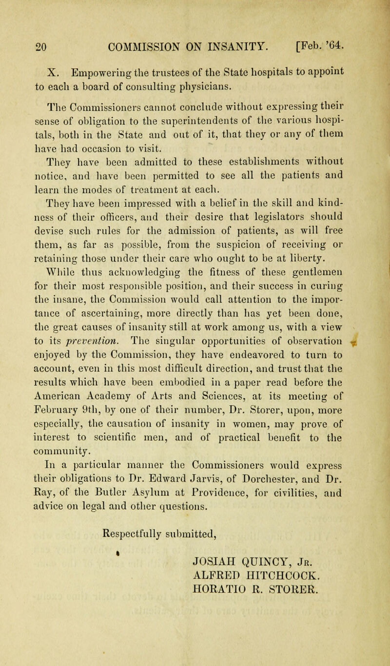 X. Empowering the trustees of the State hospitals to appoint to each a board of consulting physicians. The Commissioners cannot conclude without expressing their sense of obligation to the superintendents of the various hospi- tals, both in the State and out of it, that they or any of them have had occasion to visit. They have been admitted to these establishments without notice, and have been permitted to see all the patients and learn the modes of treatment at each. They have been impressed with a belief in the skill and kind- ness of their officers, and their desire that legislators should devise such rules for the admission of patients, as will free them, as far as possible, from the suspicion of receiving or retaining those under their care who ought to be at liberty. While thus acknowledging the fitness of these gentlemen for their most responsible position, and their success in curing the insane, the Commission would call attention to the impor- tance of ascertaining, more directly than has yet been done, the great causes of insanity still at work among us, with a view to its prevention. The singular opportunities of observation enjoyed by the Commission, they have endeavored to turn to account, even in this most difficult direction, and trust that the results which have been embodied in a paper read before the American Academy of Arts and Sciences, at its meeting of February 9th, by one of their number, Dr. Storer, upon, more especially, the causation of insanity in women, may prove of interest to scientific men, and of practical benefit to the community. In a particular manner the Commissioners would express their obligations to Dr. Edward Jarvis, of Dorchester, and Dr. Ray, of the Butler Asylum at Providence, for civilities, and advice on legal and other questions. Respectfully submitted, JOSIAH QUINCY, Jr. ALFRED HITCHCOCK. HORATIO R. STORER.