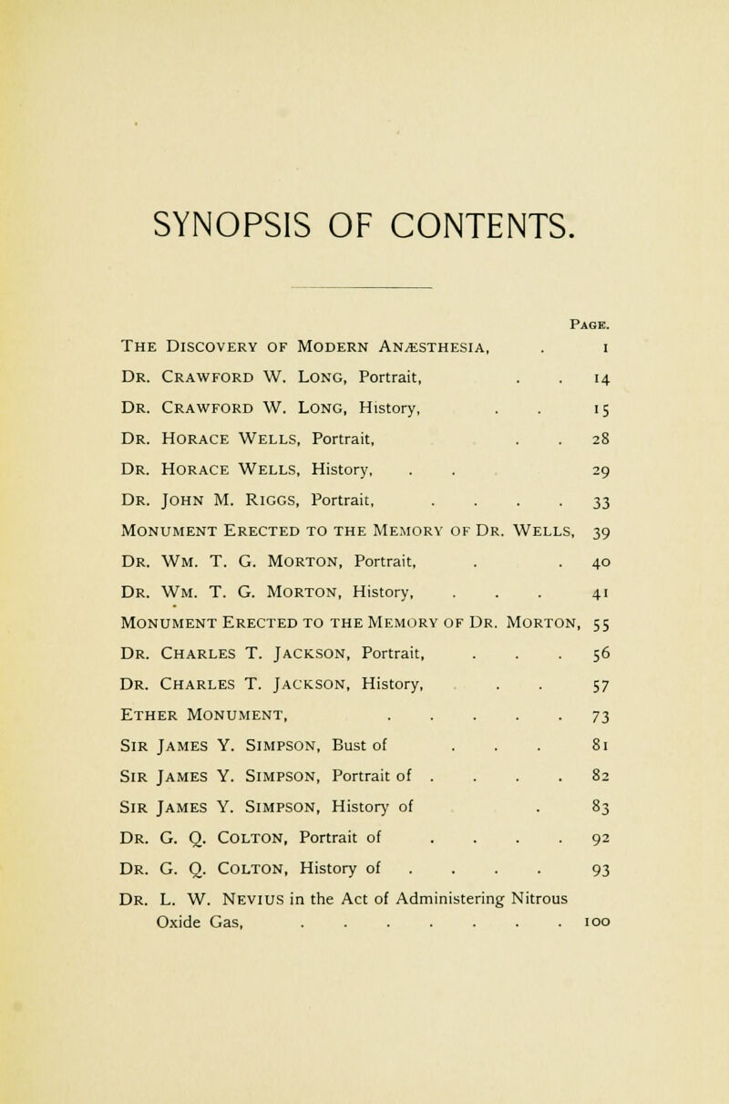 SYNOPSIS OF CONTENTS. Page. The Discovery of Modern Anesthesia, . i Dr. Crawford W. Long, Portrait, . . 14 Dr. Crawford W. Long, History, . . 15 Dr. Horace Wells, Portrait, . . 28 Dr. Horace Wells, History, . . 29 Dr. John M. Riggs, Portrait, .... 33 IVIonument Erected to the Memory of Dr. Wells, 39 Dr. Wm. T. G. Morton, Portrait, . . 40 Dr. Wm. T. G. Morton, History, . . . 41 Monument Erected to the Memory of Dr. Morton, 55 Dr. Charles T. Jackson, Portrait, ... 56 Dr. Charles T. Jackson, History, . . 57 Ether Monument, 73 Sir James Y. Simpson, Bust of ... 81 Sir James Y. Simpson, Portrait of . . . .82 Sir James Y. Simpson, History of . 83 Dr. G. Q_. Colton, Portrait of .... 92 Dr. G. Q. Colton, History of ... . 93 Dr. L. W. Nevius in the Act of Administering Nitrous Oxide Gas, ....... 100