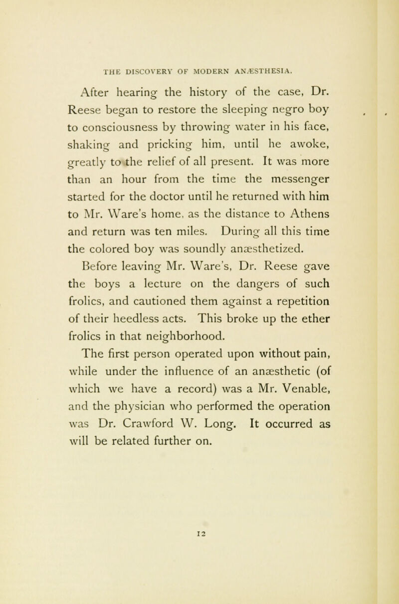 After hearing the history of the case, Dr. Reese began to restore the sleeping negro boy to consciousness by throwing water in his face, shaking and pricking him, until he awoke, greatly to the relief of all present. It was more than an hour from the time the messenger started for the doctor until he returned with him to Mr. Ware's home, as the distance to Athens and return was ten miles. During all this time the colored boy was soundly anaesthetized. Before leaving Mr. Ware's, Dr. Reese gave the boys a lecture on the dangers of such frolics, and cautioned them against a repetition of their heedless acts. This broke up the ether frolics in that neighborhood. The first person operated upon without pain, while under the influence of an anaesthetic (of which we have a record) was a Mr. Venable, and the physician who performed the operation was Dr. Crawford W. Long. It occurred as will be related further on.