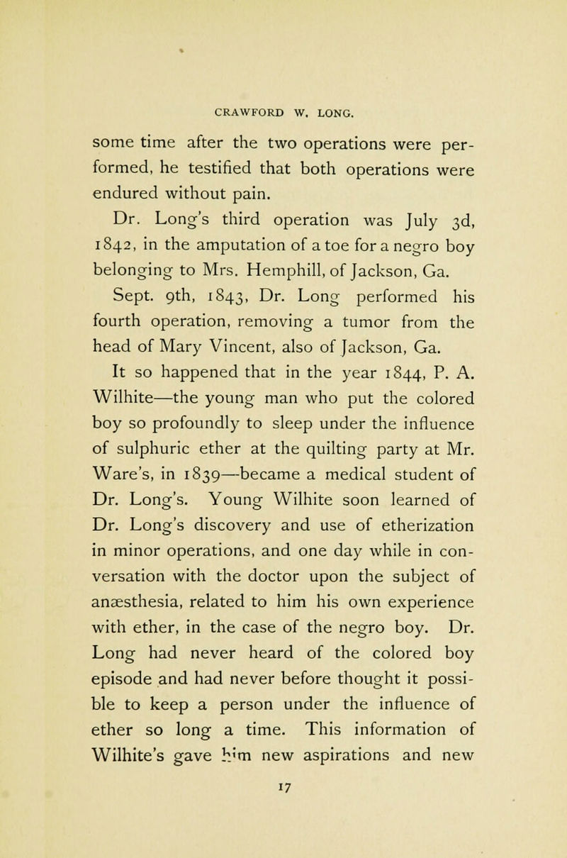 some time after the two operations were per- formed, he testified that both operations were endured without pain. Dr. Long's third operation was July 3d, 1842, in the amputation of a toe for a negro boy belonging to Mrs. Hemphill, of Jackson, Ga. Sept. 9th, 1843, Dr. Long performed his fourth operation, removing a tumor from the head of Mary Vincent, also of Jackson, Ga. It so happened that in the year 1844, P. A. Wilhite—the young man who put the colored boy so profoundly to sleep under the influence of sulphuric ether at the quilting party at Mr. Ware's, in 1839—became a medical student of Dr. Long's. Young Wilhite soon learned of Dr. Long's discovery and use of etherization in minor operations, and one day while in con- versation with the doctor upon the subject of anaesthesia, related to him his own experience with ether, in the case of the negro boy. Dr. Long had never heard of the colored boy episode and had never before thought it possi- ble to keep a person under the influence of ether so long a time. This information of Wilhite's gave h'm new aspirations and new