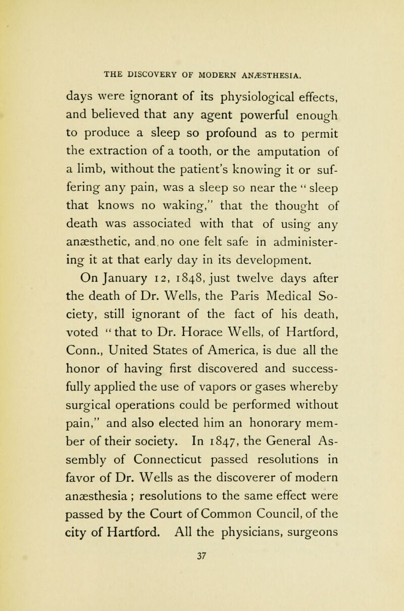 days were ignorant of its physiological effects, and believed that any agent powerful enough to produce a sleep so profound as to permit the extraction of a tooth, or the amputation of a limb, without the patient's knowing it or suf- fering any pain, was a sleep so near the  sleep that knows no waking, that the thought of death was associated with that of using any anaesthetic, and no one felt safe in administer- ing it at that early day in its development. On January 12, 1848, just twelve days after the death of Dr. Wells, the Paris Medical So- ciety, still ignorant of the fact of his death, voted  that to Dr. Horace Wells, of Hartford, Conn., United States of America, is due all the honor of having first discovered and success- fully applied the use of vapors or gases whereby surgical operations could be performed without pain, and also elected him an honorary mem- ber of their society. In 1847, the General As- sembly of Connecticut passed resolutions in favor of Dr. Wells as the discoverer of modern anaesthesia ; resolutions to the same effect were passed by the Court of Common Council, of the city of Hartford. All the physicians, surgeons