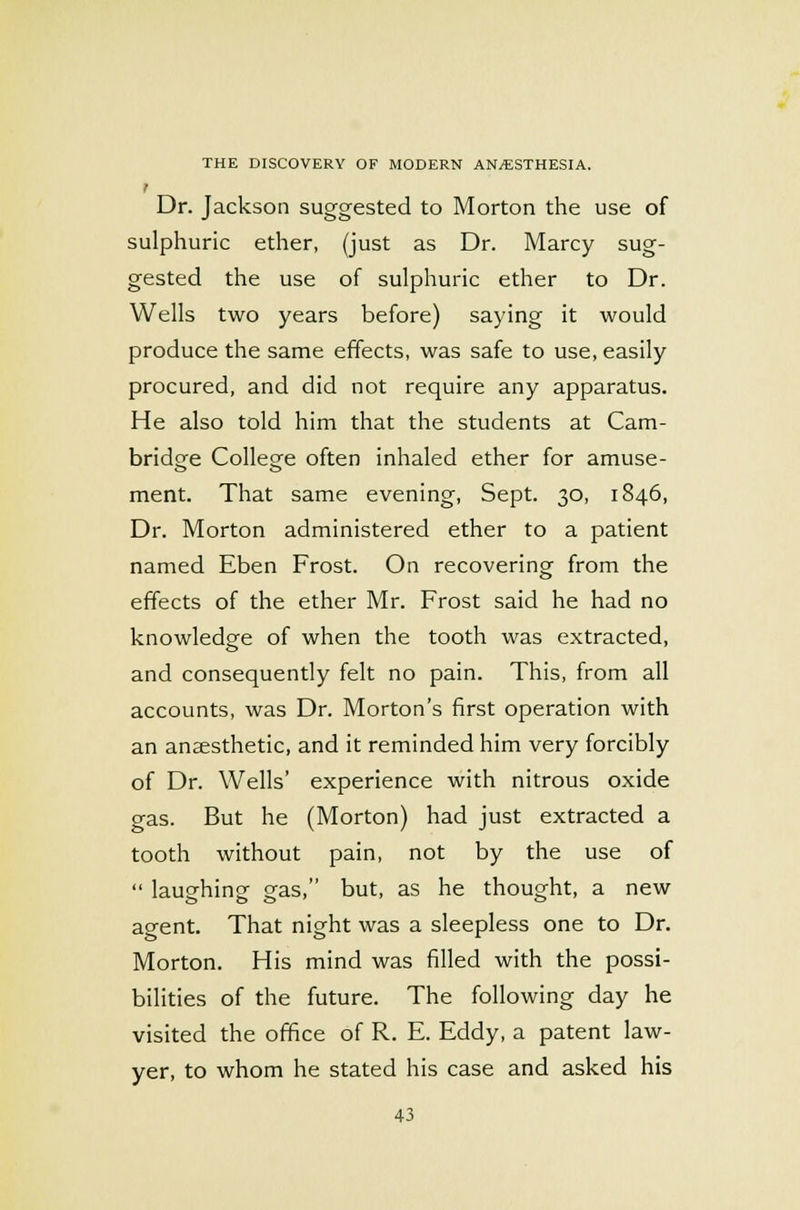 I Dr. Jackson suggested to Morton the use of sulphuric ether, (just as Dr. Marcy sug- gested the use of sulphuric ether to Dr. Wells two years before) saying it would produce the same effects, was safe to use, easily procured, and did not require any apparatus. He also told him that the students at Cam- bridge College often inhaled ether for amuse- ment. That same evening, Sept. 30, 1846, Dr. Morton administered ether to a patient named Eben Frost. On recovering from the effects of the ether Mr. Frost said he had no knowledge of when the tooth was extracted, and consequently felt no pain. This, from all accounts, was Dr. Morton's first operation with an anaesthetic, and it reminded him very forcibly of Dr. Wells' experience with nitrous oxide gas. But he (Morton) had just extracted a tooth without pain, not by the use of  laughing gas, but, as he thought, a new agent. That night was a sleepless one to Dr. Morton. His mind was filled with the possi- bilities of the future. The following day he visited the office of R. E. Eddy, a patent law- yer, to whom he stated his case and asked his