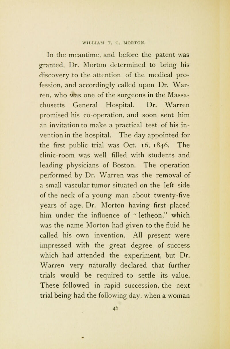 In the meantime, and before the patent was granted, Dr. Morton determined to bring his discovery to the attention of the medical pro- fession, and accordingly called upon Dr. War- ren, who was one of the surgeons in the Massa- chusetts General Hospital. Dr. Warren promised his co-operation, and soon sent him an invitation to make a practical test of his in- vention in the hospital. The day appointed for the first public trial was Oct. 16, 1S46. The clinic-room was well filled with students and leading physicians of Boston. The operation performed by Dr. Warren was the removal of a small vascular tumor situated on the left side of the neck of a young man about twenty-five years of age, Dr. Morton having first placed him under the influence of  letheon, which was the name Morton had mven to the fluid he called his own invention. All present were impressed with the great degree of success which had attended the experiment, but Dr. Warren very naturally declared that further trials would be required to settle its value. These followed in rapid succession, the next trial being had the following day, when a woman