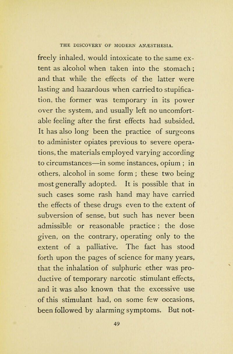 freely inhaled, would intoxicate to the same ex- tent as alcohol when taken into the stomach ; and that while the effects of the latter were lasting and hazardous when carried to stupifica- tion, the former was temporary in its power over the system, and usually left no uncomfort- able feeling after the first effects had subsided. It has also long been the practice of surgeons to administer opiates previous to severe opera- tions, the materials employed varying according to circumstances—in some instances, opium ; in others, alcohol in some form ; these two being most generally adopted. It is possible that in such cases some rash hand may have carried the effects of these drugs even to the extent of subversion of sense, but such has never been admissible or reasonable practice ; the dose given, on the contrary, operating only to the extent of a palliative. The fact has stood forth upon the pages of science for many years, that the inhalation of sulphuric ether was pro- ductive of temporary narcotic stimulant effects, and it was also known that the excessive use of this stimulant had, on some few occasions, been followed by alarming symptoms. But not-