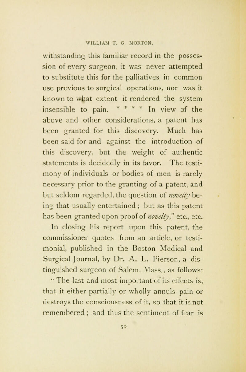 withstanding this familiar record in the posses- sion of every surgeon, it was never attempted to substitute this for the palliatives in common use previous to surgical operations, nor was it known to what extent it rendered the system insensible to pain. In view of the above and other considerations, a patent has been granted for this discovery. Much has been said for and against the introduction of this discover}', but the weight of authentic statements is decidedly in its favor. The testi- mony of individuals or bodies of men is rarely necessary prior to the granting of a patent, and but seldom regarded, the question of novelty be- ing that usually entertained ; but as this patent has been granted upon proof of novelty etc., etc. In closing his report upon this patent, the commissioner quotes from an article, or testi- monial, published in the Boston Medical and Surgical Journal, by Dr. A. L. Pierson, a dis- tinguished surgeon of Salem, Mass., as follows: The last and most important of its effects is, that it either partially or wholly annuls pain or destroys the consciousness of it, so that it is not remembered; and thus the sentiment of fear is