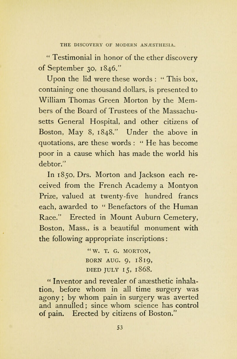  Testimonial in honor of the ether discovery of September 30, 1846. Upon the lid were these words :  This box, containing one thousand dollars, is presented to William Thomas Green Morton by the Mem- bers of the Board of Trustees of the Massachu- setts General Hospital, and other citizens of Boston, May 8, 1848. Under the above in quotations, are these words :  He has become poor in a cause which has made the world his debtor. In 1850, Drs. Morton and Jackson each re- ceived from the French Academy a Montyon Prize, valued at twenty-five hundred francs each, awarded to  Benefactors of the Human Race. Erected in Mount Auburn Cemetery, Boston, Mass., is a beautiful monument with the following appropriate inscriptions: W. T. G. MORTON, BORN AUG. 9, 1819, DIED JULY 15, 1868.  Inventor and revealer of anaesthetic inhala- tion, before whom in all time surgery was agony ; by whom pain in surgery was averted and annulled; since whom science has control of pain. Erected by citizens of Boston. S3
