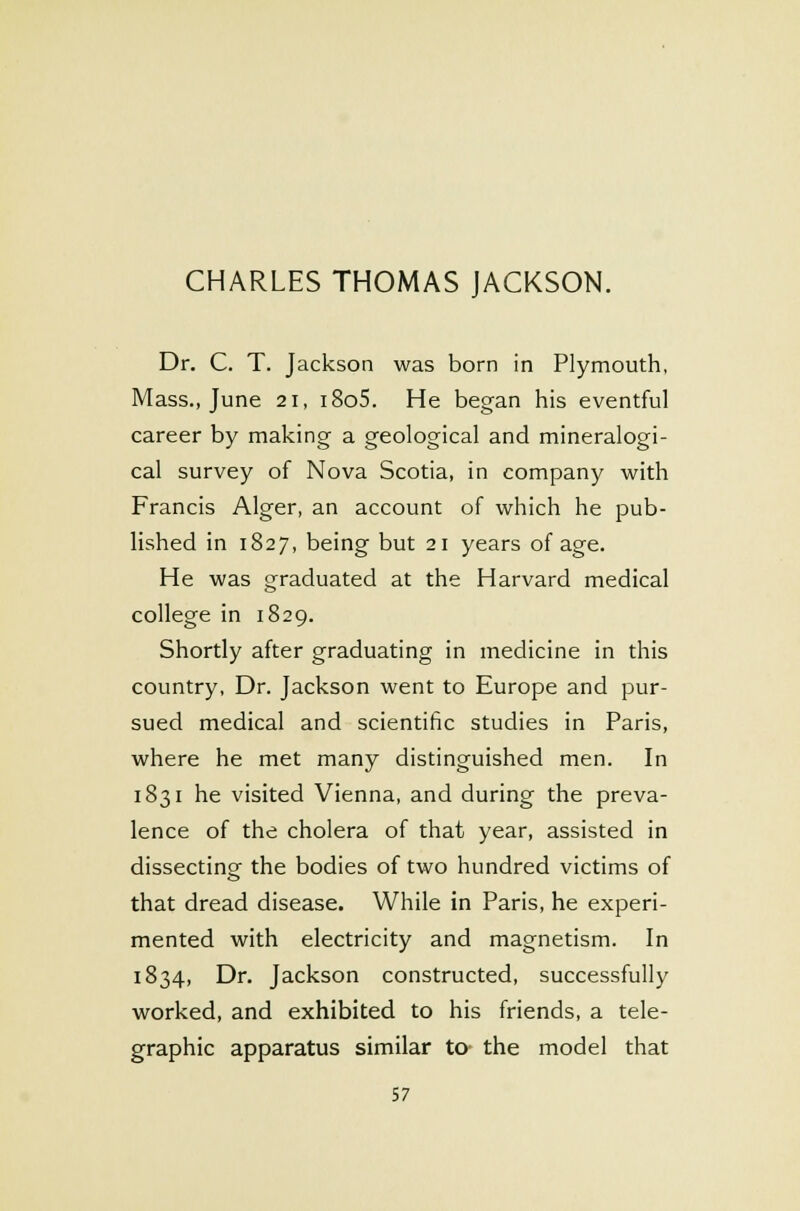 Dr. C. T. Jackson was born in Plymouth, Mass., June 21, i8o5. He began his eventful career by making a geological and mineralogi- cal survey of Nova Scotia, in company with Francis Alger, an account of which he pub- lished in 1827, being but 21 years of age. He was graduated at the Harvard medical college in 1829. Shortly after graduating in medicine in this country, Dr. Jackson went to Europe and pur- sued medical and scientific studies in Paris, where he met many distinguished men. In 1831 he visited Vienna, and during the preva- lence of the cholera of that year, assisted in dissecting the bodies of two hundred victims of that dread disease. While in Paris, he experi- mented with electricity and magnetism. In 1834, Dr. Jackson constructed, successfully worked, and exhibited to his friends, a tele- graphic apparatus similar to the model that