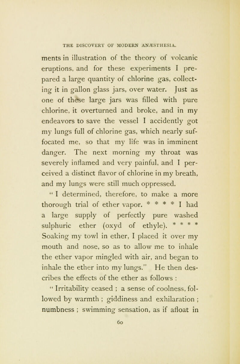 merits in illustration of the theory of volcanic eruptions, and for these experiments I pre- pared a large quantity of chlorine gas, collect- ing it in gallon glass jars, over water. Just as one of these large jars was filled with pure chlorine, it overturned and broke, and in my endeavors to save the vessel I accidently got my lungs full of chlorine gas, which nearly suf- focated me, so that my life was in imminent danger. The next morning my throat was severely inflamed and very painful, and I per- ceived a distinct flavor of chlorine in my breath, and my lungs were still much oppressed.  I determined, therefore, to make a more thorough trial of ether vapor. * * * * I had a large supply of perfectly pure washed sulphuric ether (oxyd of ethyle). * * * * Soaking my towl in ether, I placed it over my mouth and nose, so as to allow me to inhale the ether vapor mingled with air, and began to inhale the ether into my lungs. He then des- cribes the effects of the ether as follows :  Irritability ceased ; a sense of coolness, fol- lowed by warmth ; giddiness and exhilaration ; numbness ; swimming sensation, as if afloat in
