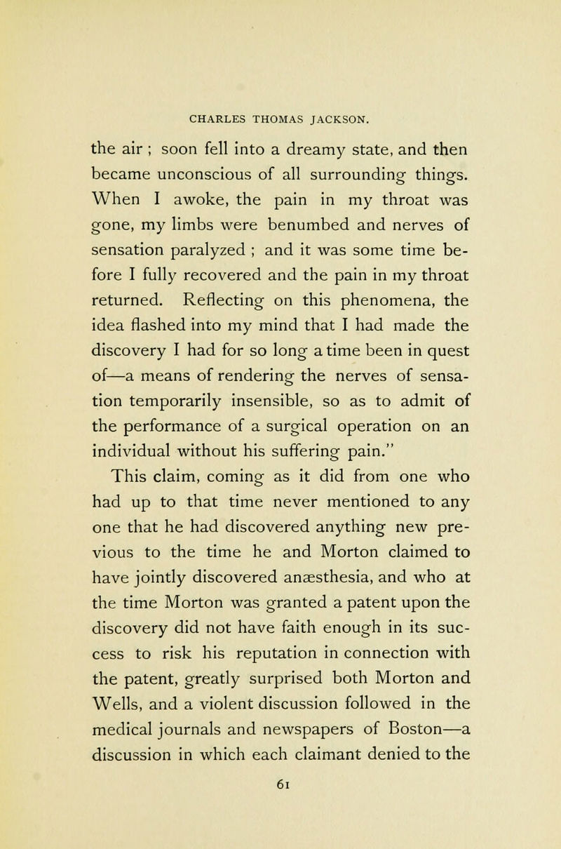 the air ; soon fell into a dreamy state, and then became unconscious of all surrounding things. When I awoke, the pain in my throat was gone, my limbs were benumbed and nerves of sensation paralyzed ; and it was some time be- fore I fully recovered and the pain in my throat returned. Reflecting on this phenomena, the idea flashed into my mind that I had made the discovery I had for so long a time been in quest of—a means of rendering the nerves of sensa- tion temporarily insensible, so as to admit of the performance of a surgical operation on an individual without his suffering pain. This claim, coming as it did from one who had up to that time never mentioned to any one that he had discovered anything new pre- vious to the time he and Morton claimed to have jointly discovered anaesthesia, and who at the time Morton was granted a patent upon the discovery did not have faith enough in its suc- cess to risk his reputation in connection with the patent, greatly surprised both Morton and Wells, and a violent discussion followed in the medical journals and newspapers of Boston—a discussion in which each claimant denied to the