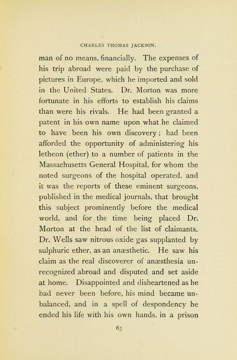 man of no means, financially. The expenses of his trip abroad were paid by the purchase of pictures in Europe, which he imported and sold in the United States. Dr. Morton was more fortunate in his efforts to establish his claims than were his rivals. He had been granted a patent in his own name upon what he claimed to have been his own discovery; had been afforded the opportunity of administering his letheon (ether) to a number of patients in the Massachusetts General Hospital, for whom the noted surgeons of the hospital operated, and it was the reports of these eminent surgeons, published in the medical journals, that brought this subject prominently before the medical world, and for the time being placed Dr. Morton at the head of the list of claimants. Dr. Wells saw nitrous oxide gas supplanted by sulphuric ether, as an anaesthetic. He saw his claim as the real discoverer of anaesthesia un- recognized abroad and disputed and set aside at home. Disappointed and disheartened as he had never been before, his mind became un- balanced, and in a spell of despondency he ended his life with his own hands, in a prison