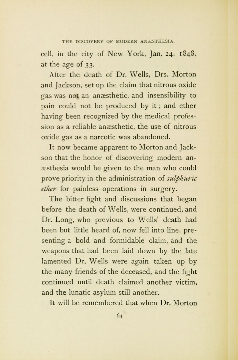 cell, in the city of New York, Jan. 24, 1848, at the age of 33. After the death of Dr. Wells, Drs. Morton and Jackson, set up the claim that nitrous oxide gas was not an anaesthetic, and insensibility to pain could not be produced by it; and ether having been recognized by the medical profes- sion as a reliable anaesthetic, the use of nitrous oxide gas as a narcotic was abandoned. It now became apparent to Morton and Jack- son that the honor of discovering modern an- aesthesia would be given to the man who could prove priority in the administration of sulphuric ether for painless operations in surgery. The bitter fiodit and discussions that began before the death of Wells, were continued, and Dr. Long, who previous to Wells' death had been but little heard of, now fell into line, pre- senting a bold and formidable claim, and the weapons that had been laid down by the late lamented Dr. Wells were again taken up by the many friends of the deceased, and the fight continued until death claimed another victim, and the lunatic asylum still another. It will be remembered that when Dr. Morton
