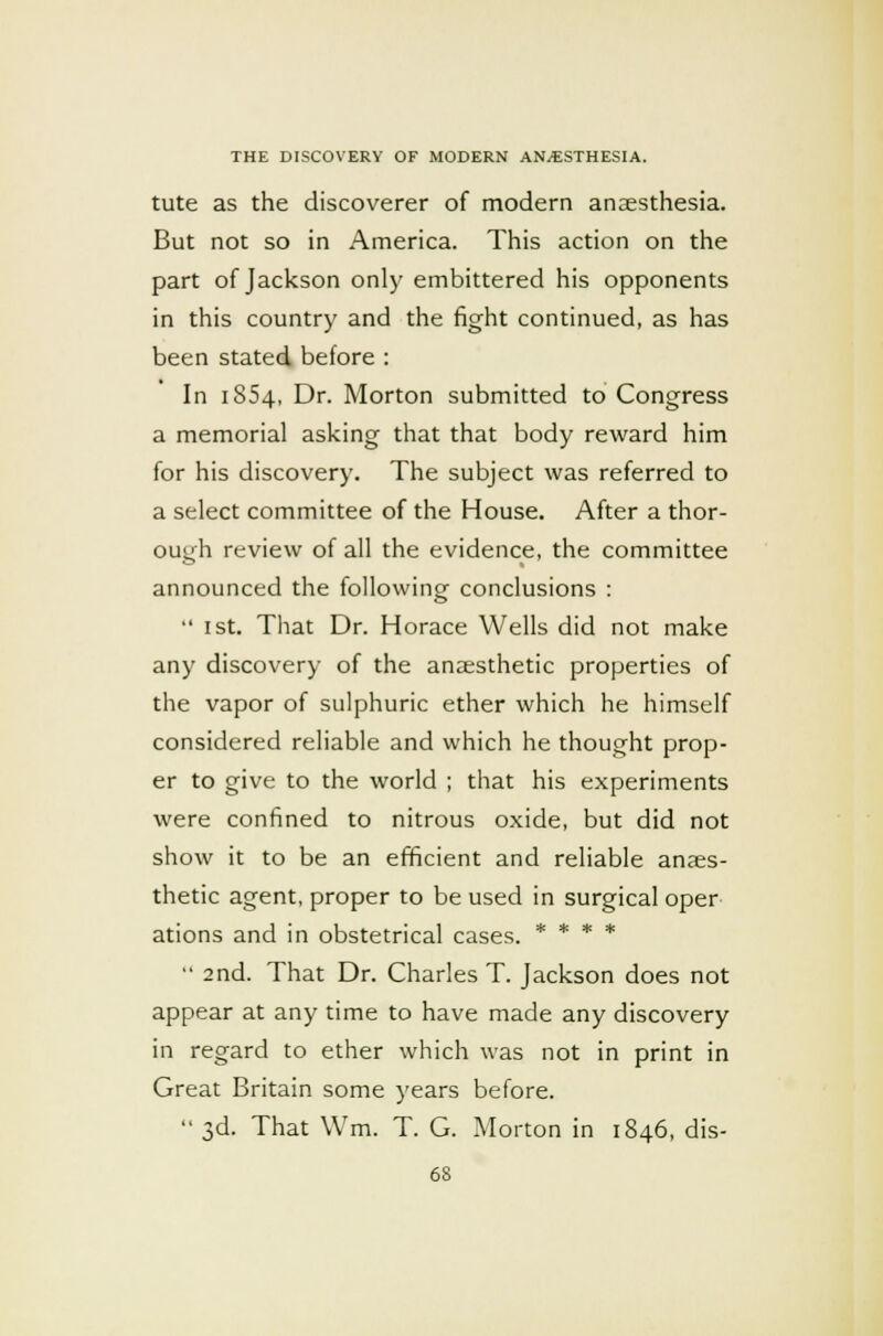 tute as the discoverer of modern anaesthesia. But not so in America. This action on the part of Jackson only embittered his opponents in this country and the fight continued, as has been stated before : In 1854, Dr. Morton submitted to Congress a memorial asking that that body reward him for his discovery. The subject was referred to a select committee of the House. After a thor- ough review of all the evidence, the committee announced the following conclusions :  1st. That Dr. Horace Wells did not make any discovery of the anaesthetic properties of the vapor of sulphuric ether which he himself considered reliable and which he thought prop- er to give to the world ; that his experiments were confined to nitrous oxide, but did not show it to be an efficient and reliable anaes- thetic agent, proper to be used in surgical oper ations and in obstetrical cases. * * * *  2nd. That Dr. Charles T. Jackson does not appear at any time to have made any discovery in regard to ether which was not in print in Great Britain some years before.  3d. That Wrn. T. G. Morton in 1846, dis-