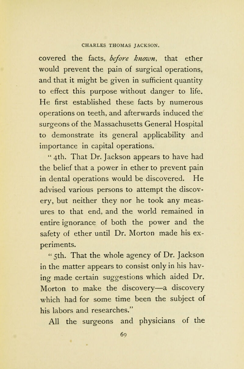 covered the facts, before known, that ether would prevent the pain of surgical operations, and that it might be given in sufficient quantity to effect this purpose without danger to life. He first established these facts by numerous operations on teeth, and afterwards induced the surgeons of the Massachusetts General Hospital to demonstrate its general applicability and importance in capital operations. 4th. That Dr. Jackson appears to have had the belief that a power in ether to prevent pain in dental operations would be discovered. He advised various persons to attempt the discov- ery, but neither they nor he took any meas- ures to that end, and the world remained in entire ignorance of both the power and the safety of ether until Dr. Morton made his ex- periments. 5th. That the whole agency of Dr. Jackson in the matter appears to consist only in his hav- ing made certain suggestions which aided Dr. Morton to make the discovery—a discovery which had for some time been the subject of his labors and researches. All the surgeons and physicians of the