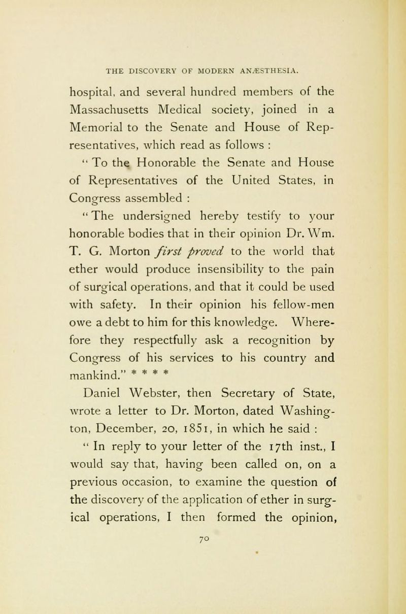 hospital, and several hundred members of the Massachusetts Medical society, joined in a Memorial to the Senate and House of Rep- resentatives, which read as follows : To the Honorable the Senate and House of Representatives of the United States, in Congress assembled : The undersigned hereby testify to your honorable bodies that in their opinion Dr. Wm. T. G. Morton first proved to the world that ether would produce insensibility to the pain of surgical operations, and that it could be used with safety. In their opinion his fellow-men owe a debt to him for this knowledge. Where- fore they respectfully ask a recognition by Congress of his services to his country and mankind. Daniel Webster, then Secretary of State, wrote a letter to Dr. Morton, dated Washing- ton, December, 20, 1851, in which he said : In reply to your letter of the 17th inst., I would say that, having been called on, on a previous occasion, to examine the question of the discovery of the application of ether in surg- ical operations, I then formed the opinion,