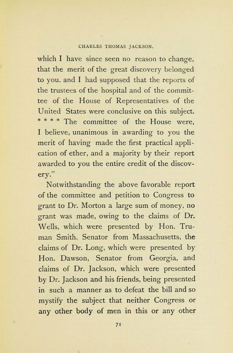 which I have since seen no reason to change, that the merit of the great discovery belonged to you, and I had supposed that the reports of the trustees of the hospital and of the commit- tee of the House of Representatives of the United States were conclusive on this subject. * * * * The committee of the House were, I believe, unanimous in awarding to you the merit of having made the first practical appli- cation of ether, and a majority by their report awarded to you the entire credit of the discov- ery. Notwithstanding the above favorable report of the committee and petition to Congress to grant to Dr. Morton a large sum of money, no grant was made, owing to the claims of Dr. Wells, which were presented by Hon. Tru- man Smith, Senator from Massachusetts, the claims of Dr. Long, which were presented by Hon. Dawson, Senator from Georgia, and claims of Dr. Jackson, which were presented by Dr. Jackson and his friends, being presented in such a manner as to defeat the bill and so mystify the subject that neither Congress or any other body of men in this or any other
