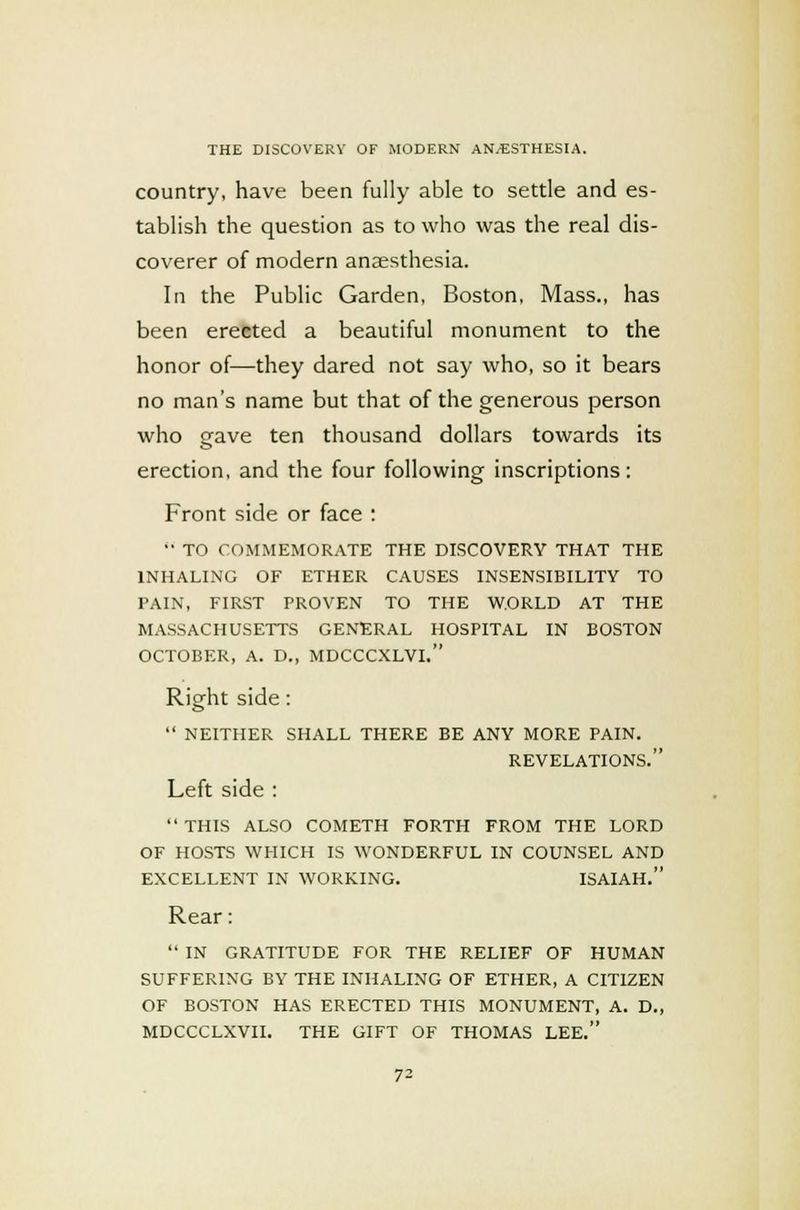 country, have been fully able to settle and es- tablish the question as to who was the real dis- coverer of modern anaesthesia. In the Public Garden, Boston, Mass., has been erected a beautiful monument to the honor of—they dared not say who, so it bears no man's name but that of the generous person who gave ten thousand dollars towards its erection, and the four following inscriptions: Front side or face :  TO COMMEMORATE THE DISCOVERY THAT THE INHALING OF ETHER CAUSES INSENSIBILITY TO PAIN, FIRST PROVEN TO THE WORLD AT THE MASSACHUSETTS GENERAL HOSPITAL IN BOSTON OCTOBER, A. D., MDCCCXLVI. Right side:  NEITHER SHALL THERE BE ANY MORE PAIN. REVELATIONS. Left side :  THIS ALSO COMETH FORTH FROM THE LORD OF HOSTS WHICH IS WONDERFUL IN COUNSEL AND EXCELLENT IN WORKING. ISAIAH. Rear:  IN GRATITUDE FOR THE RELIEF OF HUMAN SUFFERING BY THE INHALING OF ETHER, A CITIZEN OF BOSTON HAS ERECTED THIS MONUMENT, A. D., MDCCCLXVII. THE GIFT OF THOMAS LEE.