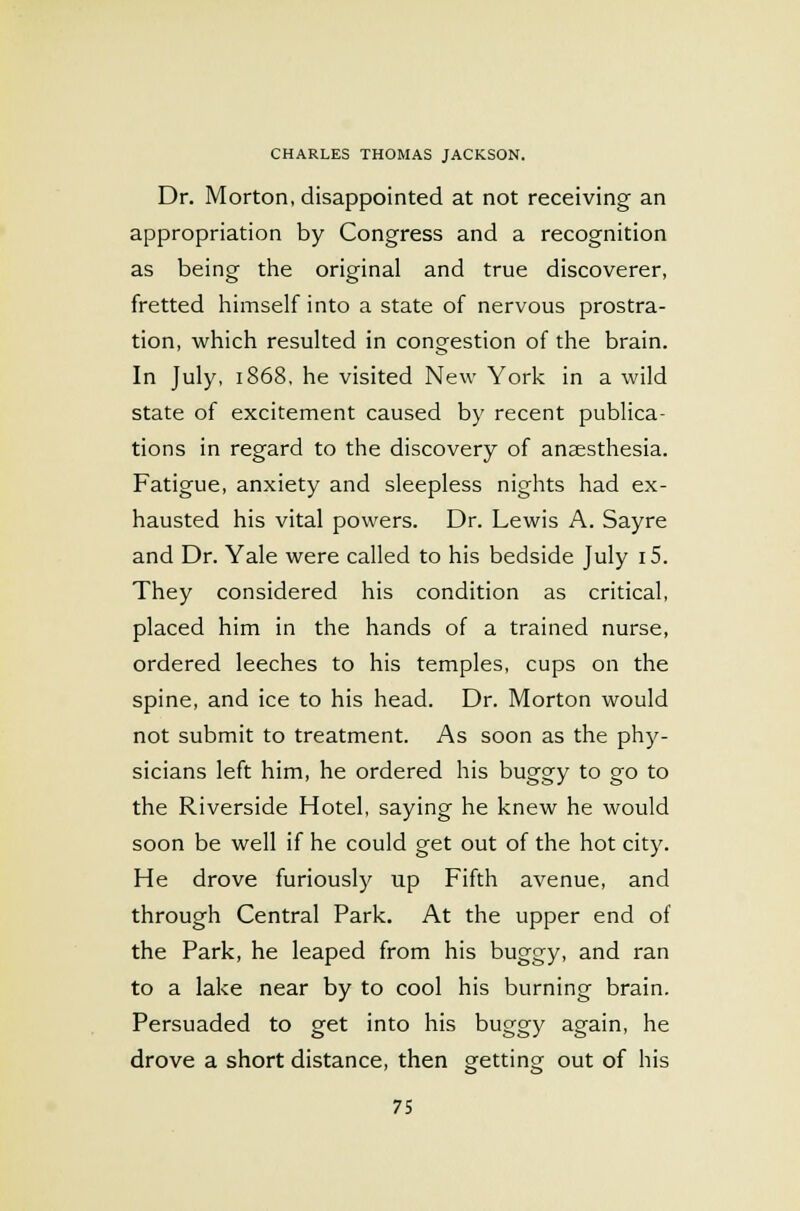 Dr. Morton, disappointed at not receiving an appropriation by Congress and a recognition as being the original and true discoverer, fretted himself into a state of nervous prostra- tion, which resulted in congestion of the brain. In July, 1868, he visited New York in a wild state of excitement caused by recent publica- tions in regard to the discovery of anaesthesia. Fatigue, anxiety and sleepless nights had ex- hausted his vital powers. Dr. Lewis A. Sayre and Dr. Yale were called to his bedside July i5. They considered his condition as critical, placed him in the hands of a trained nurse, ordered leeches to his temples, cups on the spine, and ice to his head. Dr. Morton would not submit to treatment. As soon as the phy- sicians left him, he ordered his buggy to go to the Riverside Hotel, saying he knew he would soon be well if he could get out of the hot city. He drove furiously up Fifth avenue, and through Central Park. At the upper end of the Park, he leaped from his buggy, and ran to a lake near by to cool his burning brain. Persuaded to get into his buggy again, he drove a short distance, then getting out of his