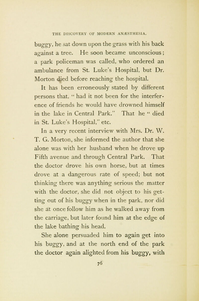 buggy, he sat down upon the grass with his back against a tree. He soon became unconscious ; a park policeman was called, who ordered an ambulance from St. Luke's Hospital, but Dr. Morton died before reaching the hospital. It has been erroneously stated by different persons that,  had it not been for the interfer- ence of friends he would have drowned himself in the lake in Central Park. That he  died in St. Luke's Hospital, etc. In a very recent interview with Mrs. Dr. W. T. G. Morton, she informed the author that she alone was with her husband when he drove up Fifth avenue and through Central Park. That the doctor drove his own horse, but at times drove at a dangerous rate of speed; but not thinking there was anything serious the matter with the doctor, she did not object to his get- ting out of his buggy when in the park, nor did she at once follow him as he walked away from the carriage, but later found him at the edge of the lake bathing his head. She alone persuaded him to again get into his buggy, and at the north end of the park the doctor again alighted from his buggy, with