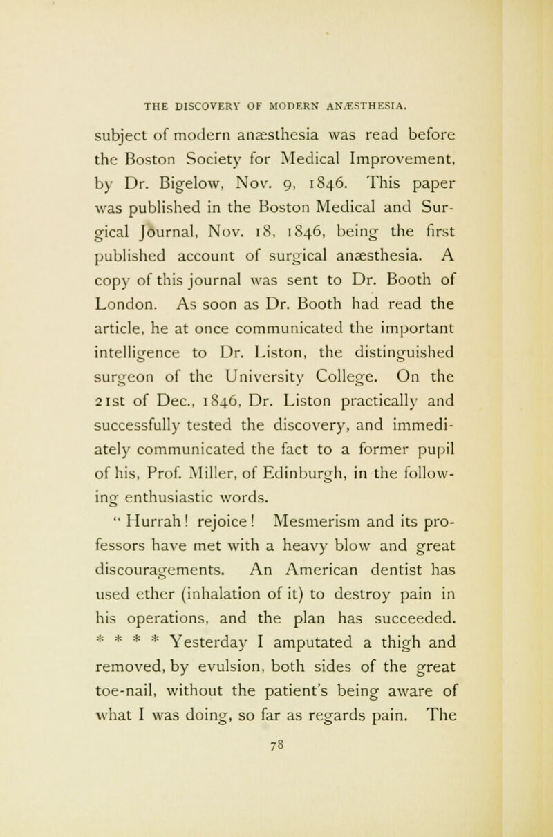 subject of modern anaesthesia was read before the Boston Society for Medical Improvement, by Dr. Bigelow, Nov. 9, 1846. This paper was published in the Boston Medical and Sur- gical Journal, Nov. 18, 1846, being the first published account of surgical anaesthesia. A copy of this journal was sent to Dr. Booth of London. As soon as Dr. Booth had read the article, he at once communicated the important intelligence to Dr. Liston, the distinguished surgeon of the University College. On the 21st of Dec, 1846, Dr. Liston practically and successfully tested the discovery, and immedi- ately communicated the fact to a former pupil of his, Prof. Miller, of Edinburgh, in the follow- ing enthusiastic words.  Hurrah! rejoice! Mesmerism and its pro- fessors have met with a heavy blow and great discouragements. An American dentist has used ether (inhalation of it) to destroy pain in his operations, and the plan has succeeded. * * * * Yesterday I amputated a thigh and removed, by evulsion, both sides of the great toe-nail, without the patient's being aware of what I was doing, so far as regards pain. The