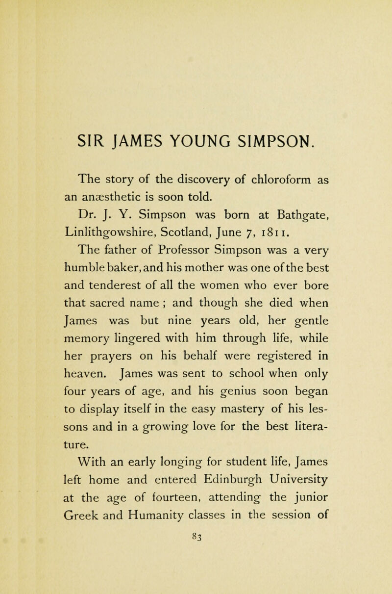 The story of the discovery of chloroform as an anaesthetic is soon told. Dr. J. Y. Simpson was born at Bathgate, Linlithgowshire, Scotland, June 7, 1811. The father of Professor Simpson was a very humble baker, and his mother was one of the best and tenderest of all the women who ever bore that sacred name ; and though she died when James was but nine years old, her gentle memory lingered with him through life, while her prayers on his behalf were registered in heaven. James was sent to school when only four years of age, and his genius soon began to display itself in the easy mastery of his les- sons and in a growing love for the best litera- ture. With an early longing for student life, James left home and entered Edinburgh University at the age of fourteen, attending the junior Greek and Humanity classes in the session of