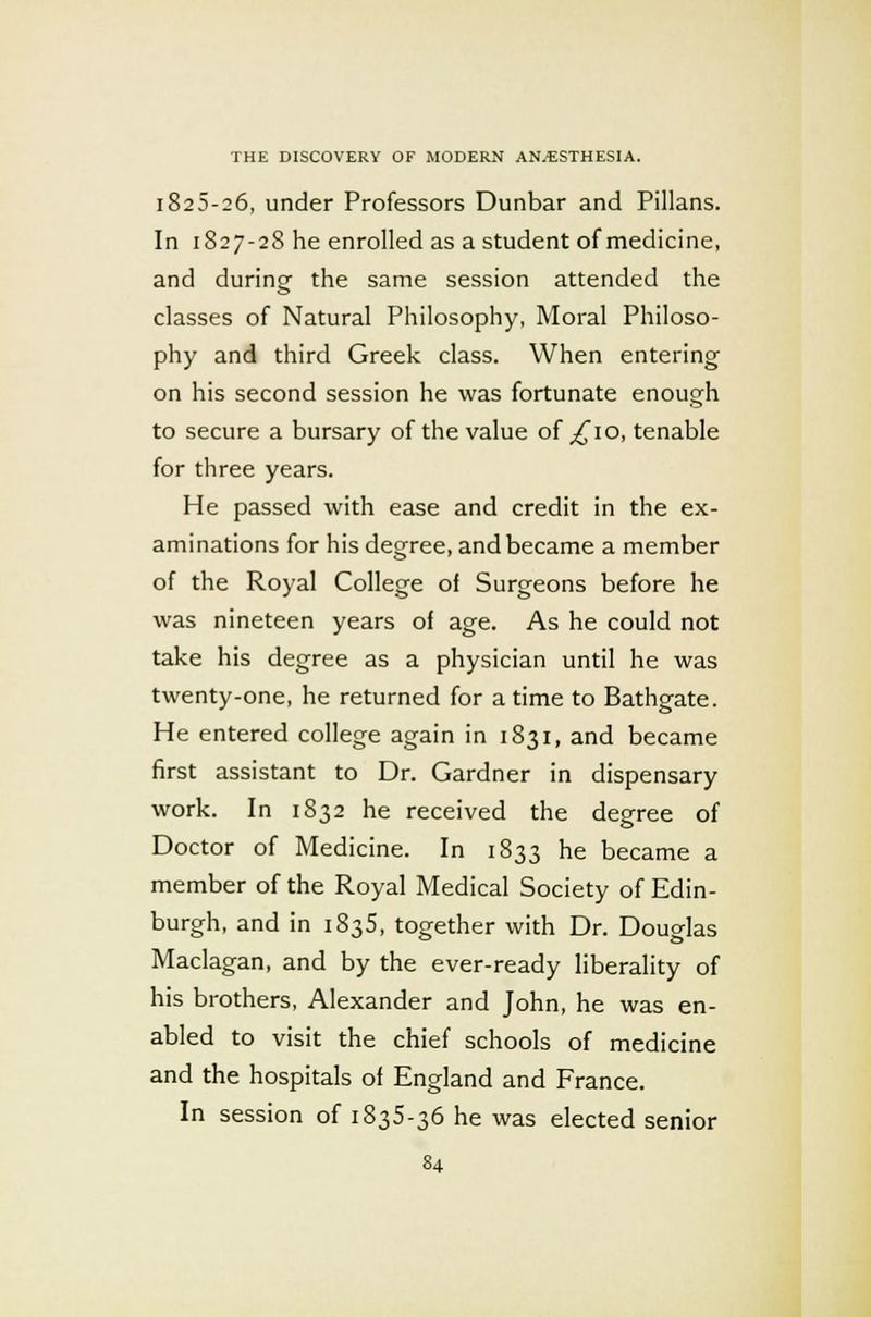 1825-26, under Professors Dunbar and Pillans. In 1827-28 he enrolled as a student of medicine, and during the same session attended the classes of Natural Philosophy, Moral Philoso- phy and third Greek class. When entering on his second session he was fortunate enough to secure a bursary of the value of ^10, tenable for three years. He passed with ease and credit in the ex- aminations for his degree, and became a member of the Royal College oi Surgeons before he was nineteen years of age. As he could not take his degree as a physician until he was twenty-one, he returned for a time to Bathgate. He entered college again in 1831, and became first assistant to Dr. Gardner in dispensary work. In 1832 he received the degree of Doctor of Medicine. In 1833 he became a member of the Royal Medical Society of Edin- burgh, and in 1835, together with Dr. Douglas Maclagan, and by the ever-ready liberality of his brothers, Alexander and John, he was en- abled to visit the chief schools of medicine and the hospitals of England and France. In session of 1835-36 he was elected senior