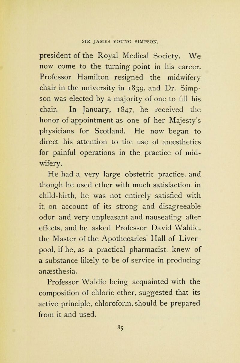 president of the Royal Medical Society. We now come to the turning point in his career. Professor Hamilton resigned the midwifery chair in the university in 1839, and Dr. Simp- son was elected by a majority of one to fill his chair. In January, 1847, he received the honor of appointment as one of her Majesty's physicians for Scotland. He now began to direct his attention to the use of anaesthetics for painful operations in the practice of mid- wifery. He had a very large obstetric practice, and though he used ether with much satisfaction in child-birth, he was not entirely satisfied with it, on account of its strong and disagreeable odor and very unpleasant and nauseating after effects, and he asked Professor David Waldie, the Master of the Apothecaries' Hall of Liver- pool, if he, as a practical pharmacist, knew of a substance likely to be of service in producing anaesthesia. Professor Waldie being acquainted with the composition of chloric ether, suggested that its active principle, chloroform, should be prepared from it and used.