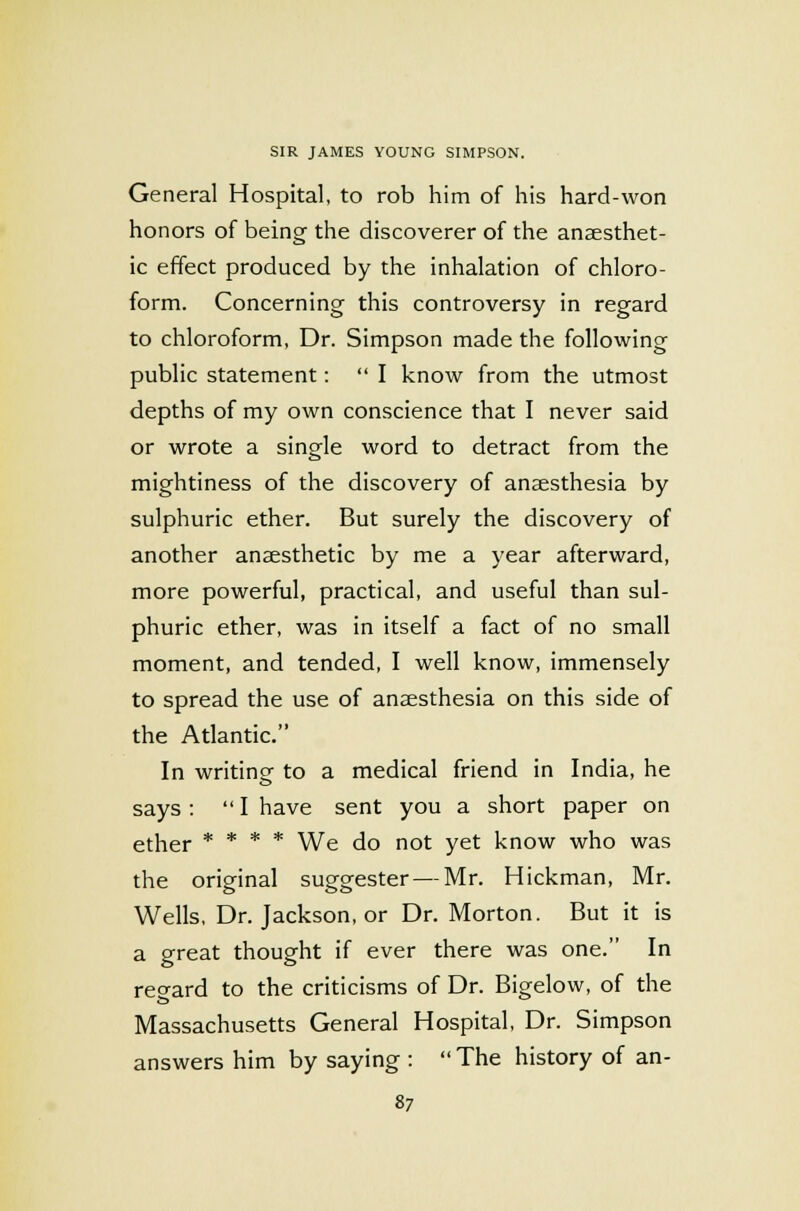 General Hospital, to rob him of his hard-won honors of being the discoverer of the anaesthet- ic effect produced by the inhalation of chloro- form. Concerning this controversy in regard to chloroform, Dr. Simpson made the following public statement:  I know from the utmost depths of my own conscience that I never said or wrote a single word to detract from the mightiness of the discovery of anaesthesia by sulphuric ether. But surely the discovery of another anaesthetic by me a year afterward, more powerful, practical, and useful than sul- phuric ether, was in itself a fact of no small moment, and tended, I well know, immensely to spread the use of anaesthesia on this side of the Atlantic. In writine to a medical friend in India, he says :  I have sent you a short paper on ether * * * * We do not yet know who was the original suggester — Mr. Hickman, Mr. Wells, Dr. Jackson, or Dr. Morton. But it is a great thought if ever there was one. In regard to the criticisms of Dr. Bigelow, of the Massachusetts General Hospital, Dr. Simpson answers him by saying : The history of an-