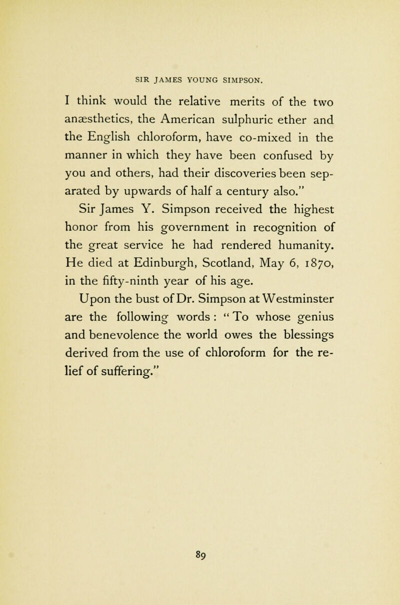 I think would the relative merits of the two anaesthetics, the American sulphuric ether and the English chloroform, have co-mixed in the manner in which they have been confused by you and others, had their discoveries been sep- arated by upwards of half a century also. Sir James Y. Simpson received the highest honor from his government in recognition of the great service he had rendered humanity. He died at Edinburgh, Scotland, May 6, 1870, in the fifty-ninth year of his age. Upon the bust of Dr. Simpson at Westminster are the following words :  To whose genius and benevolence the world owes the blessings derived from the use of chloroform for the re- lief of suffering.