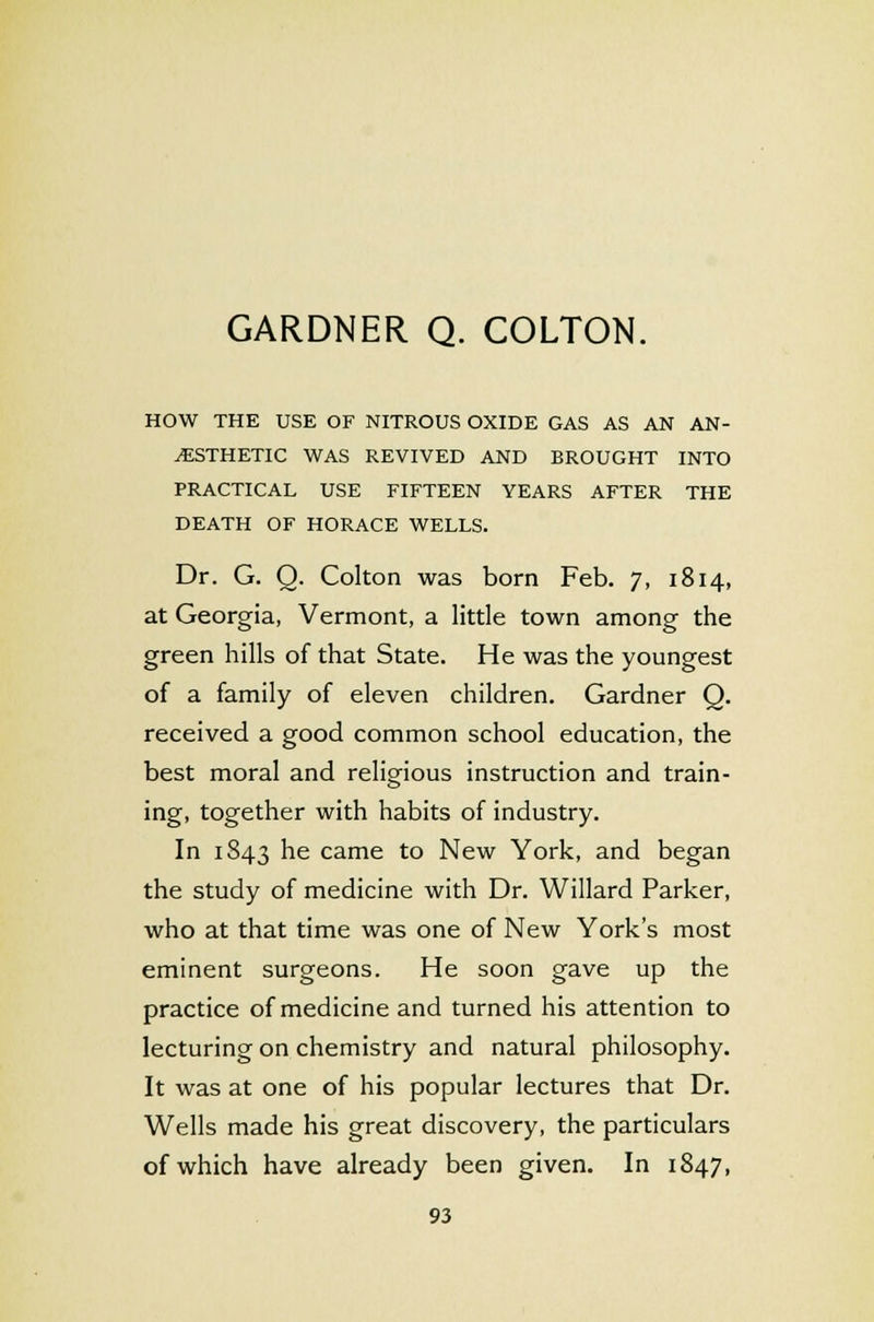 HOW THE USE OF NITROUS OXIDE GAS AS AN AN- AESTHETIC WAS REVIVED AND BROUGHT INTO PRACTICAL USE FIFTEEN YEARS AFTER THE DEATH OF HORACE WELLS. Dr. G. Q. Colton was born Feb. 7, 1814, at Georgia, Vermont, a little town among the green hills of that State. He was the youngest of a family of eleven children. Gardner Q. received a good common school education, the best moral and religious instruction and train- ing, together with habits of industry. In 1S43 he came to New York, and began the study of medicine with Dr. Willard Parker, who at that time was one of New York's most eminent surgeons. He soon gave up the practice of medicine and turned his attention to lecturing on chemistry and natural philosophy. It was at one of his popular lectures that Dr. Wells made his great discovery, the particulars of which have already been given. In 1847,