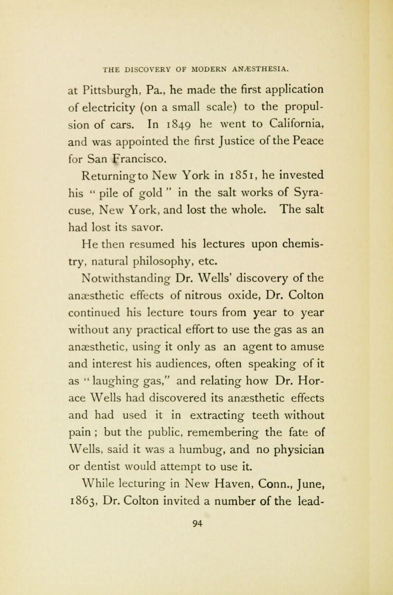 at Pittsburgh, Pa., he made the first application of electricity (on a small scale) to the propul- sion of cars. In 1849 he went to California, and was appointed the first Justice of the Peace for San Francisco. Returning to New York in i85i, he invested his  pile of gold  in the salt works of Syra- cuse, New York, and lost the whole. The salt had lost its savor. He then resumed his lectures upon chemis- try, natural philosophy, etc. Notwithstanding Dr. Wells' discovery of the ana;sthetic effects of nitrous oxide, Dr. Colton continued his lecture tours from year to year without any practical effort to use the gas as an anaesthetic, using it only as an agent to amuse and interest his audiences, often speaking of it as  laughing gas, and relating how Dr. Hor- ace Wells had discovered its anaesthetic effects and had used it in extracting teeth without pain ; but the public, remembering the fate of Wells, said it was a humbug, and no physician or dentist would attempt to use it. While lecturing in New Haven, Conn., June, 1863, Dr. Colton invited a number of the lead-