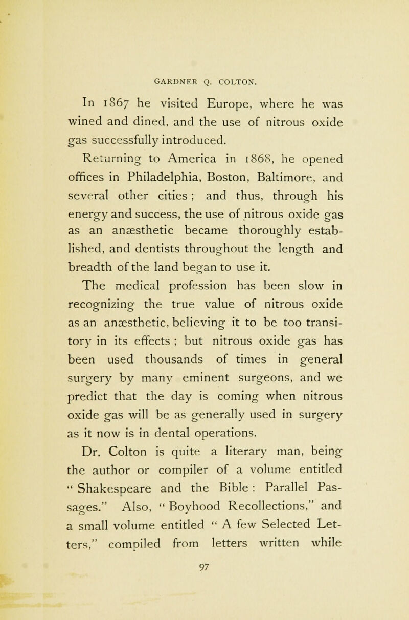 In 1867 he visited Europe, where he was wined and dined, and the use of nitrous oxide gas successfully introduced. Returning to America in 1868, he opened offices in Philadelphia, Boston, Baltimore, and several other cities; and thus, through his energy and success, the use of nitrous oxide gas as an anaesthetic became thoroughly estab- lished, and dentists throughout the length and breadth of the land began to use it. The medical profession has been slow in recoomizino- the true value of nitrous oxide o o as an anaesthetic, believing it to be too transi- tory in its effects ; but nitrous oxide gas has been used thousands of times in general surgery by many eminent surgeons, and we predict that the day is coming when nitrous oxide gas will be as generally used in surgery as it now is in dental operations. Dr. Colton is quite a literary man, being the author or compiler of a volume entitled  Shakespeare and the Bible : Parallel Pas- sages. Also,  Boyhood Recollections, and a small volume entitled  A few Selected Let- ters, compiled from letters written while