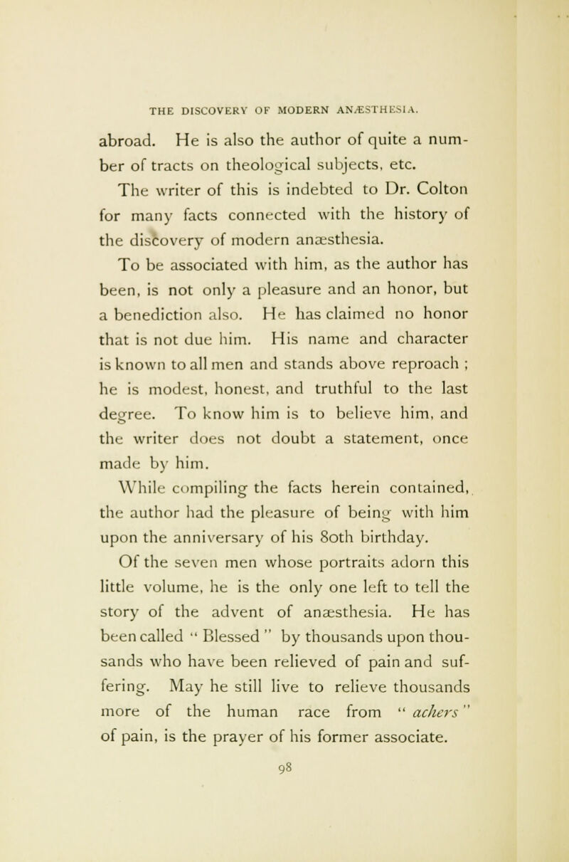 abroad. He is also the author of quite a num- ber of tracts on theological subjects, etc. The writer of this is indebted to Dr. Colton for many facts connected with the history of the discovery of modern anaesthesia. To be associated with him, as the author has been, is not only a pleasure and an honor, but a benediction also. He has claimed no honor that is not due him. His name and character is known to all men and stands above reproach ; he is modest, honest, and truthful to the last deeree. To know him is to believe him, and the writer does not doubt a statement, once made by him. While compiling the facts herein contained, the author had the pleasure of being with him upon the anniversary of his 8oth birthday. Of the seven men whose portraits adorn this little volume, he is the only one left to tell the story of the advent of anaesthesia. He has been called  Blessed  by thousands upon thou- sands who have been relieved of pain and suf- fering. May he still live to relieve thousands more of the human race from  ackers of pain, is the prayer of his former associate.