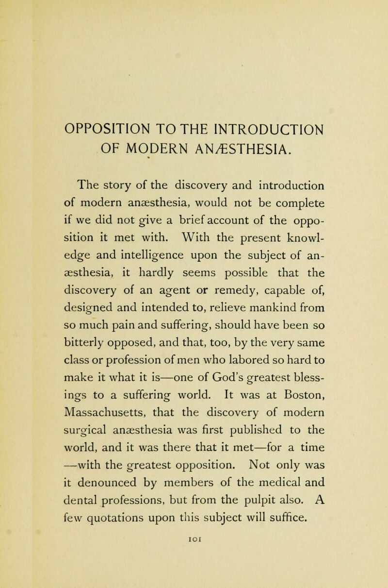 OPPOSITION TO THE INTRODUCTION OF MODERN ANAESTHESIA. The story of the discovery and introduction of modern anaesthesia, would not be complete if we did not give a brief account of the oppo- sition it met with. With the present knowl- edge and intelligence upon the subject of an- aesthesia, it hardly seems possible that the discovery of an agent or remedy, capable of, designed and intended to, relieve mankind from so much pain and suffering, should have been so bitterly opposed, and that, too, by the very same class or profession of men who labored so hard to make it what it is—one of God's greatest bless- ings to a suffering world. It was at Boston, Massachusetts, that the discovery of modern surgical anaesthesia was first published to the world, and it was there that it met—for a time —with the greatest opposition. Not only was it denounced by members of the medical and dental professions, but from the pulpit also. A few quotations upon this subject will suffice. IOI