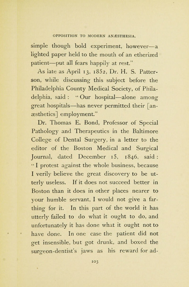 simple though bold experiment, however—a lighted paper held to the mouth of an etherized patient—put all fears happily at rest. As late as April 13, i852, Dr. H. S. Patter- son, while discussing this subject before the Philadelphia County Medical Society, of Phila- delphia, said :  Our hospital—alone among great hospitals—has never permitted their [an- aesthetics] employment. Dr. Thomas E. Bond, Professor of Special Pathology and Therapeutics in the Baltimore College of Dental Surgery, in a letter to the editor of the Boston Medical and Surgical Journal, dated December i5, 1846, said :  I protest against the whole business, because I verily believe the great discovery to be ut- terly useless. If it does not succeed better in Boston than it does in other places nearer to your humble servant, I would not give a far- thing for it. In this part of the world it has utterly failed to do what it ought to do, and unfortunately it has done what it ought not to have done. In one case the patient did not get insensible, but got drunk, and boxed the surgeon-dentist's jaws as his reward for ad-