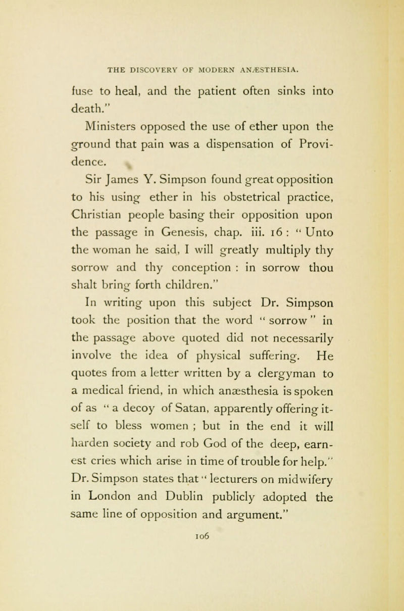 fuse to heal, and the patient often sinks into death. Ministers opposed the use of ether upon the ground that pain was a dispensation of Provi- dence. ^ Sir James Y. Simpson found great opposition to his using ether in his obstetrical practice, Christian people basing their opposition upon the passage in Genesis, chap. iii. 16 : Unto the woman he said, I will greatly multiply thy sorrow and thy conception : in sorrow thou shalt bring forth children. In writing upon this subject Dr. Simpson took the position that the word sorrow in the passage above quoted did not necessarily involve the idea of physical suffering. He quotes from a letter written by a clergyman to a medical friend, in which anaesthesia is spoken of as a decoy of Satan, apparently offering it- self to bless women ; but in the end it will harden society and rob God of the deep, earn- est cries which arise in time of trouble for help. Dr. Simpson states that lecturers on midwifery in London and Dublin publicly adopted the same line of opposition and argument.